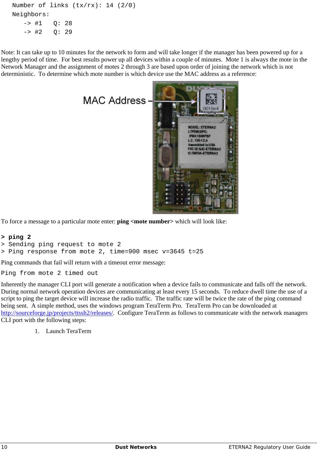     10  Dust Networks  ETERNA2 Regulatory User Guide    Number of links (tx/rx): 14 (2/0)    Neighbors:       -&gt; #1   Q: 28       -&gt; #2   Q: 29  Note: It can take up to 10 minutes for the network to form and will take longer if the manager has been powered up for a lengthy period of time.  For best results power up all devices within a couple of minutes.  Mote 1 is always the mote in the Network Manager and the assignment of motes 2 through 3 are based upon order of joining the network which is not deterministic.  To determine which mote number is which device use the MAC address as a reference:  To force a message to a particular mote enter: ping &lt;mote number&gt; which will look like:  &gt; ping 2 &gt; Sending ping request to mote 2 &gt; Ping response from mote 2, time=900 msec v=3645 t=25 Ping commands that fail will return with a timeout error message: Ping from mote 2 timed out Inherently the manager CLI port will generate a notification when a device fails to communicate and falls off the network.  During normal network operation devices are communicating at least every 15 seconds.  To reduce dwell time the use of a script to ping the target device will increase the radio traffic.  The traffic rate will be twice the rate of the ping command being sent.  A simple method, uses the windows program TeraTerm Pro.  TeraTerm Pro can be downloaded at http://sourceforge.jp/projects/ttssh2/releases/.  Configure TeraTerm as follows to communicate with the network managers CLI port with the following steps: 1. Launch TeraTerm 