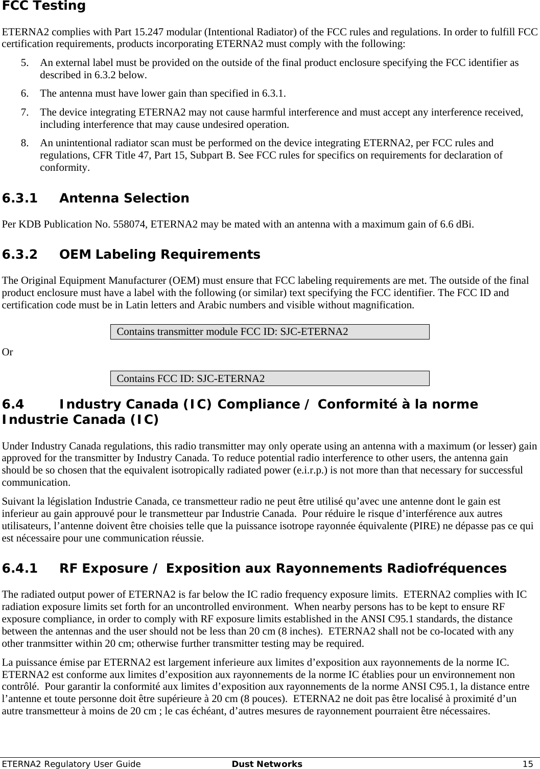 ETERNA2 Regulatory User Guide  Dust Networks  15  FCC Testing ETERNA2 complies with Part 15.247 modular (Intentional Radiator) of the FCC rules and regulations. In order to fulfill FCC certification requirements, products incorporating ETERNA2 must comply with the following: 5. An external label must be provided on the outside of the final product enclosure specifying the FCC identifier as described in 6.3.2 below. 6. The antenna must have lower gain than specified in 6.3.1. 7. The device integrating ETERNA2 may not cause harmful interference and must accept any interference received, including interference that may cause undesired operation. 8. An unintentional radiator scan must be performed on the device integrating ETERNA2, per FCC rules and regulations, CFR Title 47, Part 15, Subpart B. See FCC rules for specifics on requirements for declaration of conformity. 6.3.1 Antenna Selection Per KDB Publication No. 558074, ETERNA2 may be mated with an antenna with a maximum gain of 6.6 dBi. 6.3.2 OEM Labeling Requirements The Original Equipment Manufacturer (OEM) must ensure that FCC labeling requirements are met. The outside of the final product enclosure must have a label with the following (or similar) text specifying the FCC identifier. The FCC ID and certification code must be in Latin letters and Arabic numbers and visible without magnification. Contains transmitter module FCC ID: SJC-ETERNA2 Or Contains FCC ID: SJC-ETERNA2 6.4 Industry Canada (IC) Compliance / Conformité à la norme Industrie Canada (IC) Under Industry Canada regulations, this radio transmitter may only operate using an antenna with a maximum (or lesser) gain approved for the transmitter by Industry Canada. To reduce potential radio interference to other users, the antenna gain should be so chosen that the equivalent isotropically radiated power (e.i.r.p.) is not more than that necessary for successful communication.   Suivant la législation Industrie Canada, ce transmetteur radio ne peut être utilisé qu’avec une antenne dont le gain est inferieur au gain approuvé pour le transmetteur par Industrie Canada.  Pour réduire le risque d’interférence aux autres utilisateurs, l’antenne doivent être choisies telle que la puissance isotrope rayonnée équivalente (PIRE) ne dépasse pas ce qui est nécessaire pour une communication réussie. 6.4.1 RF Exposure / Exposition aux Rayonnements Radiofréquences The radiated output power of ETERNA2 is far below the IC radio frequency exposure limits.  ETERNA2 complies with IC radiation exposure limits set forth for an uncontrolled environment.  When nearby persons has to be kept to ensure RF exposure compliance, in order to comply with RF exposure limits established in the ANSI C95.1 standards, the distance between the antennas and the user should not be less than 20 cm (8 inches).  ETERNA2 shall not be co-located with any other tranmsitter within 20 cm; otherwise further transmitter testing may be required. La puissance émise par ETERNA2 est largement inferieure aux limites d’exposition aux rayonnements de la norme IC. ETERNA2 est conforme aux limites d’exposition aux rayonnements de la norme IC établies pour un environnement non contrôlé.  Pour garantir la conformité aux limites d’exposition aux rayonnements de la norme ANSI C95.1, la distance entre l’antenne et toute personne doit être supérieure à 20 cm (8 pouces).  ETERNA2 ne doit pas être localisé à proximité d’un autre transmetteur à moins de 20 cm ; le cas échéant, d’autres mesures de rayonnement pourraient être nécessaires. 
