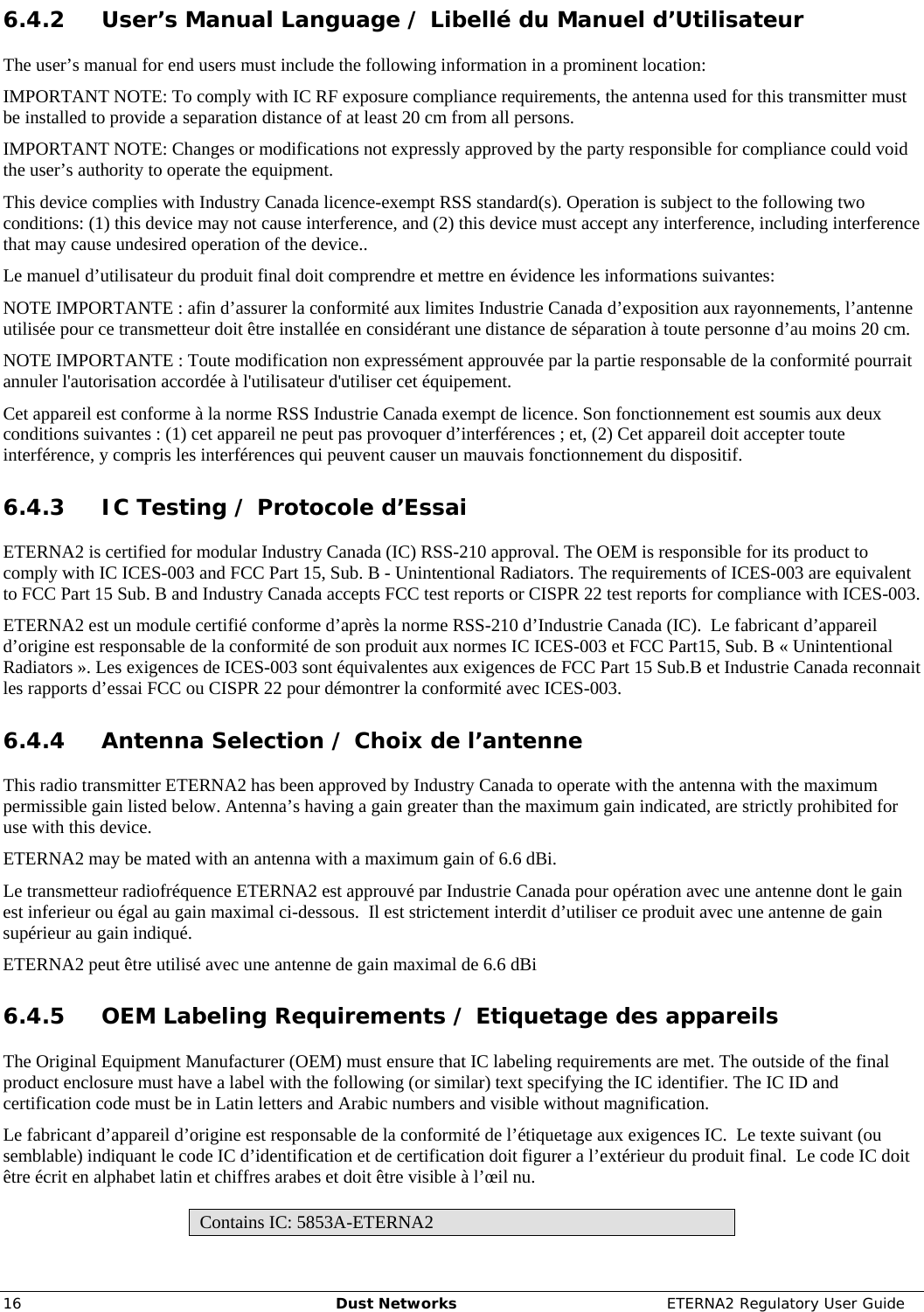     16  Dust Networks  ETERNA2 Regulatory User Guide 6.4.2 User’s Manual Language / Libellé du Manuel d’Utilisateur The user’s manual for end users must include the following information in a prominent location: IMPORTANT NOTE: To comply with IC RF exposure compliance requirements, the antenna used for this transmitter must be installed to provide a separation distance of at least 20 cm from all persons. IMPORTANT NOTE: Changes or modifications not expressly approved by the party responsible for compliance could void the user’s authority to operate the equipment. This device complies with Industry Canada licence-exempt RSS standard(s). Operation is subject to the following two conditions: (1) this device may not cause interference, and (2) this device must accept any interference, including interference that may cause undesired operation of the device.. Le manuel d’utilisateur du produit final doit comprendre et mettre en évidence les informations suivantes: NOTE IMPORTANTE : afin d’assurer la conformité aux limites Industrie Canada d’exposition aux rayonnements, l’antenne utilisée pour ce transmetteur doit être installée en considérant une distance de séparation à toute personne d’au moins 20 cm. NOTE IMPORTANTE : Toute modification non expressément approuvée par la partie responsable de la conformité pourrait annuler l&apos;autorisation accordée à l&apos;utilisateur d&apos;utiliser cet équipement. Cet appareil est conforme à la norme RSS Industrie Canada exempt de licence. Son fonctionnement est soumis aux deux conditions suivantes : (1) cet appareil ne peut pas provoquer d’interférences ; et, (2) Cet appareil doit accepter toute interférence, y compris les interférences qui peuvent causer un mauvais fonctionnement du dispositif. 6.4.3 IC Testing / Protocole d’Essai ETERNA2 is certified for modular Industry Canada (IC) RSS-210 approval. The OEM is responsible for its product to comply with IC ICES-003 and FCC Part 15, Sub. B - Unintentional Radiators. The requirements of ICES-003 are equivalent to FCC Part 15 Sub. B and Industry Canada accepts FCC test reports or CISPR 22 test reports for compliance with ICES-003. ETERNA2 est un module certifié conforme d’après la norme RSS-210 d’Industrie Canada (IC).  Le fabricant d’appareil d’origine est responsable de la conformité de son produit aux normes IC ICES-003 et FCC Part15, Sub. B « Unintentional Radiators ». Les exigences de ICES-003 sont équivalentes aux exigences de FCC Part 15 Sub.B et Industrie Canada reconnait les rapports d’essai FCC ou CISPR 22 pour démontrer la conformité avec ICES-003. 6.4.4 Antenna Selection / Choix de l’antenne This radio transmitter ETERNA2 has been approved by Industry Canada to operate with the antenna with the maximum permissible gain listed below. Antenna’s having a gain greater than the maximum gain indicated, are strictly prohibited for use with this device.  ETERNA2 may be mated with an antenna with a maximum gain of 6.6 dBi. Le transmetteur radiofréquence ETERNA2 est approuvé par Industrie Canada pour opération avec une antenne dont le gain est inferieur ou égal au gain maximal ci-dessous.  Il est strictement interdit d’utiliser ce produit avec une antenne de gain supérieur au gain indiqué. ETERNA2 peut être utilisé avec une antenne de gain maximal de 6.6 dBi 6.4.5 OEM Labeling Requirements / Etiquetage des appareils The Original Equipment Manufacturer (OEM) must ensure that IC labeling requirements are met. The outside of the final product enclosure must have a label with the following (or similar) text specifying the IC identifier. The IC ID and certification code must be in Latin letters and Arabic numbers and visible without magnification. Le fabricant d’appareil d’origine est responsable de la conformité de l’étiquetage aux exigences IC.  Le texte suivant (ou semblable) indiquant le code IC d’identification et de certification doit figurer a l’extérieur du produit final.  Le code IC doit être écrit en alphabet latin et chiffres arabes et doit être visible à l’œil nu.   Contains IC: 5853A-ETERNA2 