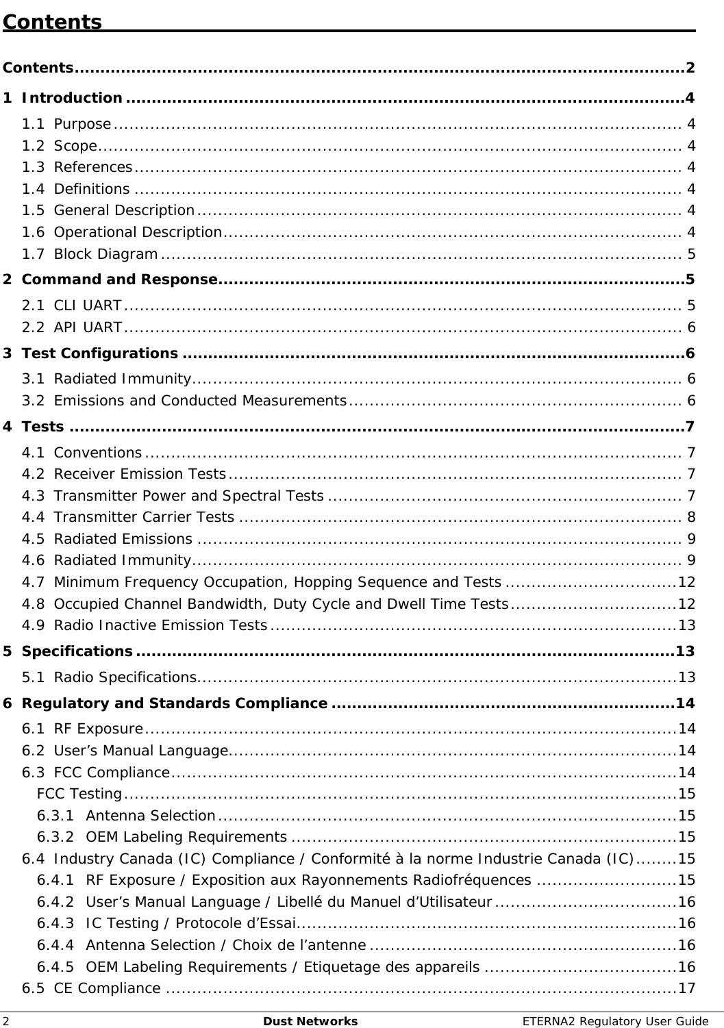     2  Dust Networks  ETERNA2 Regulatory User Guide Contents   Contents.......................................................................................................................2 1 Introduction.............................................................................................................4 1.1 Purpose............................................................................................................. 4 1.2 Scope................................................................................................................ 4 1.3 References......................................................................................................... 4 1.4 Definitions ......................................................................................................... 4 1.5 General Description............................................................................................. 4 1.6 Operational Description........................................................................................ 4 1.7 Block Diagram.................................................................................................... 5 2 Command and Response...........................................................................................5 2.1 CLI UART........................................................................................................... 5 2.2 API UART........................................................................................................... 6 3 Test Configurations ..................................................................................................6 3.1 Radiated Immunity.............................................................................................. 6 3.2 Emissions and Conducted Measurements................................................................ 6 4 Tests ........................................................................................................................7 4.1 Conventions....................................................................................................... 7 4.2 Receiver Emission Tests....................................................................................... 7 4.3 Transmitter Power and Spectral Tests .................................................................... 7 4.4 Transmitter Carrier Tests ..................................................................................... 8 4.5 Radiated Emissions ............................................................................................. 9 4.6 Radiated Immunity.............................................................................................. 9 4.7 Minimum Frequency Occupation, Hopping Sequence and Tests .................................12 4.8 Occupied Channel Bandwidth, Duty Cycle and Dwell Time Tests................................12 4.9 Radio Inactive Emission Tests..............................................................................13 5 Specifications.........................................................................................................13 5.1 Radio Specifications............................................................................................13 6 Regulatory and Standards Compliance ...................................................................14 6.1 RF Exposure......................................................................................................14 6.2 User’s Manual Language......................................................................................14 6.3 FCC Compliance.................................................................................................14 FCC Testing..........................................................................................................15 6.3.1 Antenna Selection........................................................................................15 6.3.2 OEM Labeling Requirements ..........................................................................15 6.4 Industry Canada (IC) Compliance / Conformité à la norme Industrie Canada (IC)........15 6.4.1 RF Exposure / Exposition aux Rayonnements Radiofréquences ...........................15 6.4.2 User’s Manual Language / Libellé du Manuel d’Utilisateur...................................16 6.4.3 IC Testing / Protocole d’Essai.........................................................................16 6.4.4 Antenna Selection / Choix de l’antenne ...........................................................16 6.4.5 OEM Labeling Requirements / Etiquetage des appareils .....................................16 6.5 CE Compliance ..................................................................................................17 