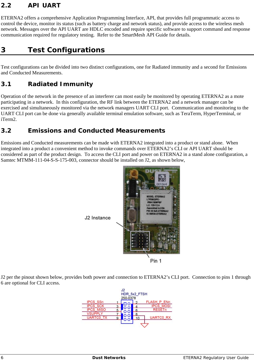     6  Dust Networks  ETERNA2 Regulatory User Guide 2.2 API UART ETERNA2 offers a comprehensive Application Programming Interface, API, that provides full programmatic access to control the device, monitor its status (such as battery charge and network status), and provide access to the wireless mesh network. Messages over the API UART are HDLC encoded and require specific software to support command and response communication required for regulatory testing.  Refer to the SmartMesh API Guide for details.  3 Test Configurations Test configurations can be divided into two distinct configurations, one for Radiated immunity and a second for Emissions and Conducted Measurements. 3.1 Radiated Immunity Operation of the network in the presence of an interferer can most easily be monitored by operating ETERNA2 as a mote participating in a network.  In this configuration, the RF link between the ETERNA2 and a network manager can be exercised and simultaneously monitored via the network managers UART CLI port.  Communication and monitoring to the UART CLI port can be done via generally available terminal emulation software, such as TeraTerm, HyperTerminal, or iTerm2. 3.2 Emissions and Conducted Measurements Emissions and Conducted measurements can be made with ETERNA2 integrated into a product or stand alone.  When integrated into a product a convenient method to invoke commands over ETERNA2’s CLI or API UART should be considered as part of the product design.  To access the CLI port and power on ETERNA2 in a stand alone configuration, a Samtec MTMM-111-04-S-S-175-003, connector should be installed on J2, as shown below,   J2 per the pinout shown below, provides both power and connection to ETERNA2’s CLI port.  Connection to pins 1 through 6 are optional for CLI access.  