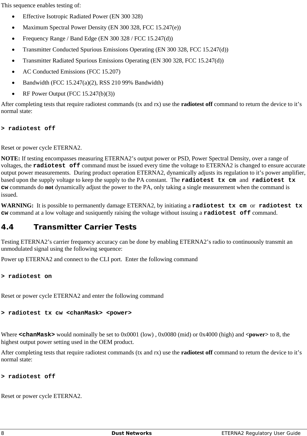     8  Dust Networks  ETERNA2 Regulatory User Guide This sequence enables testing of: • Effective Isotropic Radiated Power (EN 300 328) • Maximum Spectral Power Density (EN 300 328, FCC 15.247(e)) • Frequency Range / Band Edge (EN 300 328 / FCC 15.247(d)) • Transmitter Conducted Spurious Emissions Operating (EN 300 328, FCC 15.247(d)) • Transmitter Radiated Spurious Emissions Operating (EN 300 328, FCC 15.247(d)) • AC Conducted Emissions (FCC 15.207) • Bandwidth (FCC 15.247(a)(2), RSS 210 99% Bandwidth) • RF Power Output (FCC 15.247(b)(3)) After completing tests that require radiotest commands (tx and rx) use the radiotest off command to return the device to it’s normal state:  &gt; radiotest off  Reset or power cycle ETERNA2. NOTE: If testing encompasses measuring ETERNA2’s output power or PSD, Power Spectral Density, over a range of voltages, the radiotest off command must be issued every time the voltage to ETERNA2 is changed to ensure accurate output power measurements.  During product operation ETERNA2, dynamically adjusts its regulation to it’s power amplifier, based upon the supply voltage to keep the supply to the PA constant.  The radiotest tx cm and radiotest tx cw commands do not dynamically adjust the power to the PA, only taking a single measurement when the command is issued.   WARNING:  It is possible to permanently damage ETERNA2, by initiating a radiotest tx cm or radiotest tx cw command at a low voltage and susiquently raising the voltage without issuing a radiotest off command. 4.4 Transmitter Carrier Tests Testing ETERNA2’s carrier frequency accuracy can be done by enabling ETERNA2’s radio to continuously transmit an unmodulated signal using the following sequence: Power up ETERNA2 and connect to the CLI port.  Enter the following command   &gt; radiotest on  Reset or power cycle ETERNA2 and enter the following command   &gt; radiotest tx cw &lt;chanMask&gt; &lt;power&gt;  Where &lt;chanMask&gt; would nominally be set to 0x0001 (low) , 0x0080 (mid) or 0x4000 (high) and &lt;power&gt; to 8, the highest output power setting used in the OEM product. After completing tests that require radiotest commands (tx and rx) use the radiotest off command to return the device to it’s normal state:  &gt; radiotest off  Reset or power cycle ETERNA2. 