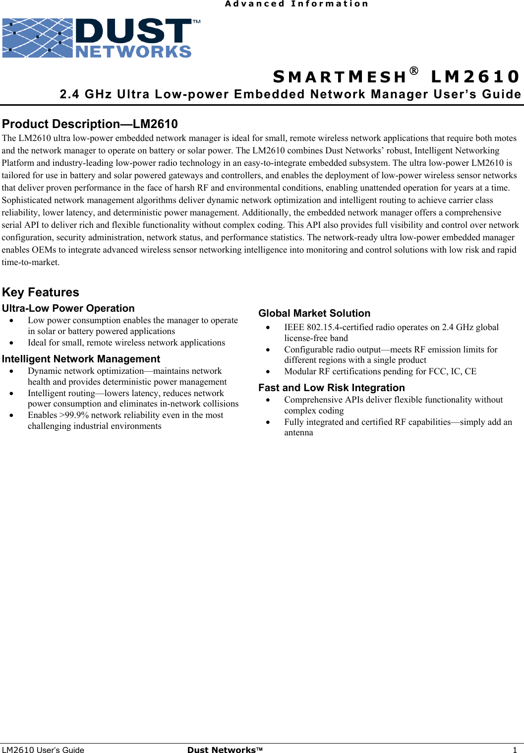   Advanced Information    LM2610 User’s Guide Dust Networks™ 1   SMARTMESH® LM2610  2.4 GHz Ultra Low-power Embedded Network Manager User’s Guide  Product Description—LM2610 The LM2610 ultra low-power embedded network manager is ideal for small, remote wireless network applications that require both motes and the network manager to operate on battery or solar power. The LM2610 combines Dust Networks’ robust, Intelligent Networking Platform and industry-leading low-power radio technology in an easy-to-integrate embedded subsystem. The ultra low-power LM2610 is tailored for use in battery and solar powered gateways and controllers, and enables the deployment of low-power wireless sensor networks that deliver proven performance in the face of harsh RF and environmental conditions, enabling unattended operation for years at a time. Sophisticated network management algorithms deliver dynamic network optimization and intelligent routing to achieve carrier class reliability, lower latency, and deterministic power management. Additionally, the embedded network manager offers a comprehensive serial API to deliver rich and flexible functionality without complex coding. This API also provides full visibility and control over network configuration, security administration, network status, and performance statistics. The network-ready ultra low-power embedded manager enables OEMs to integrate advanced wireless sensor networking intelligence into monitoring and control solutions with low risk and rapid time-to-market.  Key Features Ultra-Low Power Operation • Low power consumption enables the manager to operate in solar or battery powered applications • Ideal for small, remote wireless network applications Intelligent Network Management • Dynamic network optimization—maintains network health and provides deterministic power management • Intelligent routing—lowers latency, reduces network power consumption and eliminates in-network collisions • Enables &gt;99.9% network reliability even in the most challenging industrial environments  Global Market Solution • IEEE 802.15.4-certified radio operates on 2.4 GHz global license-free band • Configurable radio output—meets RF emission limits for different regions with a single product • Modular RF certifications pending for FCC, IC, CE Fast and Low Risk Integration • Comprehensive APIs deliver flexible functionality without complex coding • Fully integrated and certified RF capabilities—simply add an antenna  