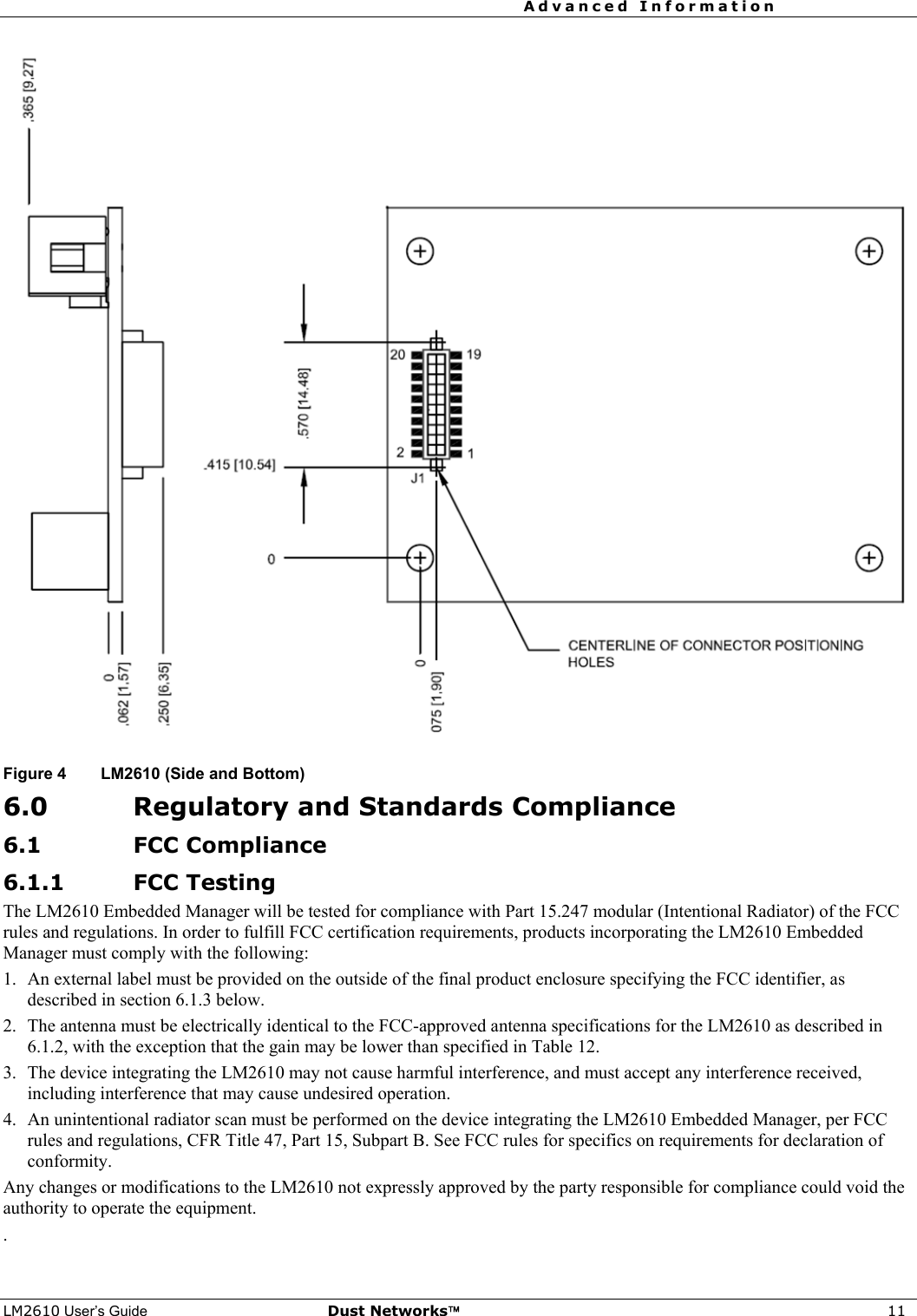 Advanced Information     LM2610 User’s Guide Dust Networks™ 11   Figure 4  LM2610 (Side and Bottom)  6.0 Regulatory and Standards Compliance 6.1 FCC Compliance 6.1.1 FCC Testing The LM2610 Embedded Manager will be tested for compliance with Part 15.247 modular (Intentional Radiator) of the FCC rules and regulations. In order to fulfill FCC certification requirements, products incorporating the LM2610 Embedded Manager must comply with the following: 1.  An external label must be provided on the outside of the final product enclosure specifying the FCC identifier, as described in section 6.1.3 below. 2.  The antenna must be electrically identical to the FCC-approved antenna specifications for the LM2610 as described in 6.1.2, with the exception that the gain may be lower than specified in Table 12. 3.  The device integrating the LM2610 may not cause harmful interference, and must accept any interference received, including interference that may cause undesired operation. 4.  An unintentional radiator scan must be performed on the device integrating the LM2610 Embedded Manager, per FCC rules and regulations, CFR Title 47, Part 15, Subpart B. See FCC rules for specifics on requirements for declaration of conformity. Any changes or modifications to the LM2610 not expressly approved by the party responsible for compliance could void the authority to operate the equipment. . 