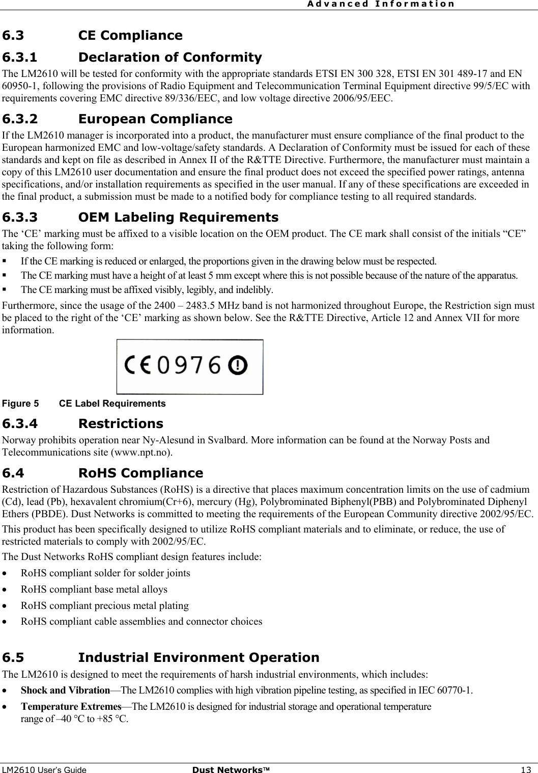 Advanced Information     LM2610 User’s Guide Dust Networks™ 13 6.3 CE Compliance 6.3.1 Declaration of Conformity The LM2610 will be tested for conformity with the appropriate standards ETSI EN 300 328, ETSI EN 301 489-17 and EN 60950-1, following the provisions of Radio Equipment and Telecommunication Terminal Equipment directive 99/5/EC with requirements covering EMC directive 89/336/EEC, and low voltage directive 2006/95/EEC. 6.3.2 European Compliance If the LM2610 manager is incorporated into a product, the manufacturer must ensure compliance of the final product to the European harmonized EMC and low-voltage/safety standards. A Declaration of Conformity must be issued for each of these standards and kept on file as described in Annex II of the R&amp;TTE Directive. Furthermore, the manufacturer must maintain a copy of this LM2610 user documentation and ensure the final product does not exceed the specified power ratings, antenna specifications, and/or installation requirements as specified in the user manual. If any of these specifications are exceeded in the final product, a submission must be made to a notified body for compliance testing to all required standards. 6.3.3 OEM Labeling Requirements The ‘CE’ marking must be affixed to a visible location on the OEM product. The CE mark shall consist of the initials “CE” taking the following form:  If the CE marking is reduced or enlarged, the proportions given in the drawing below must be respected.  The CE marking must have a height of at least 5 mm except where this is not possible because of the nature of the apparatus.  The CE marking must be affixed visibly, legibly, and indelibly. Furthermore, since the usage of the 2400 – 2483.5 MHz band is not harmonized throughout Europe, the Restriction sign must be placed to the right of the ‘CE’ marking as shown below. See the R&amp;TTE Directive, Article 12 and Annex VII for more information.  Figure 5  CE Label Requirements 6.3.4 Restrictions Norway prohibits operation near Ny-Alesund in Svalbard. More information can be found at the Norway Posts and Telecommunications site (www.npt.no). 6.4 RoHS Compliance Restriction of Hazardous Substances (RoHS) is a directive that places maximum concentration limits on the use of cadmium (Cd), lead (Pb), hexavalent chromium(Cr+6), mercury (Hg), Polybrominated Biphenyl(PBB) and Polybrominated Diphenyl Ethers (PBDE). Dust Networks is committed to meeting the requirements of the European Community directive 2002/95/EC.  This product has been specifically designed to utilize RoHS compliant materials and to eliminate, or reduce, the use of restricted materials to comply with 2002/95/EC. The Dust Networks RoHS compliant design features include: • RoHS compliant solder for solder joints  • RoHS compliant base metal alloys  • RoHS compliant precious metal plating • RoHS compliant cable assemblies and connector choices  6.5 Industrial Environment Operation The LM2610 is designed to meet the requirements of harsh industrial environments, which includes: • Shock and Vibration—The LM2610 complies with high vibration pipeline testing, as specified in IEC 60770-1. • Temperature Extremes—The LM2610 is designed for industrial storage and operational temperature  range of –40 °C to +85 °C. 