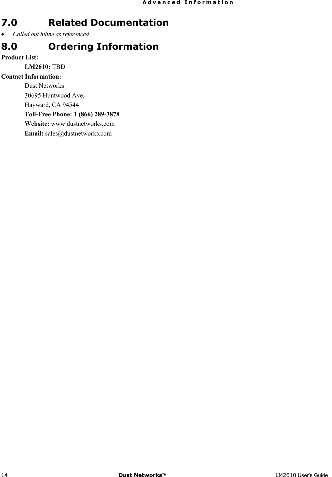  Advanced Information  14  Dust Networks™ LM2610 User’s Guide 7.0 Related Documentation • Called out inline as referenced. 8.0 Ordering Information Product List: LM2610: TBD Contact Information: Dust Networks 30695 Huntwood Ave. Hayward, CA 94544 Toll-Free Phone: 1 (866) 289-3878 Website: www.dustnetworks.com Email: sales@dustnetworks.com  