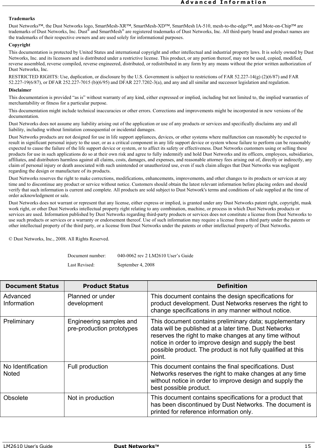 Advanced Information     LM2610 User’s Guide Dust Networks™ 15 Trademarks Dust Networks™, the Dust Networks logo, SmartMesh-XR™, SmartMesh-XD™, SmartMesh IA-510, mesh-to-the-edge™, and Mote-on-Chip™ are trademarks of Dust Networks, Inc. Dust® and SmartMesh® are registered trademarks of Dust Networks, Inc. All third-party brand and product names are the trademarks of their respective owners and are used solely for informational purposes. Copyright This documentation is protected by United States and international copyright and other intellectual and industrial property laws. It is solely owned by Dust Networks, Inc. and its licensors and is distributed under a restrictive license. This product, or any portion thereof, may not be used, copied, modified, reverse assembled, reverse compiled, reverse engineered, distributed, or redistributed in any form by any means without the prior written authorization of Dust Networks, Inc. RESTRICTED RIGHTS: Use, duplication, or disclosure by the U.S. Government is subject to restrictions of FAR 52.227-14(g) (2)(6/87) and FAR 52.227-19(6/87), or DFAR 252.227-7015 (b)(6/95) and DFAR 227.7202-3(a), and any and all similar and successor legislation and regulation. Disclaimer This documentation is provided “as is” without warranty of any kind, either expressed or implied, including but not limited to, the implied warranties of merchantability or fitness for a particular purpose. This documentation might include technical inaccuracies or other errors. Corrections and improvements might be incorporated in new versions of the documentation. Dust Networks does not assume any liability arising out of the application or use of any products or services and specifically disclaims any and all liability, including without limitation consequential or incidental damages. Dust Networks products are not designed for use in life support appliances, devices, or other systems where malfunction can reasonably be expected to result in significant personal injury to the user, or as a critical component in any life support device or system whose failure to perform can be reasonably expected to cause the failure of the life support device or system, or to affect its safety or effectiveness. Dust Networks customers using or selling these products for use in such applications do so at their own risk and agree to fully indemnify and hold Dust Networks and its officers, employees, subsidiaries, affiliates, and distributors harmless against all claims, costs, damages, and expenses, and reasonable attorney fees arising out of, directly or indirectly, any claim of personal injury or death associated with such unintended or unauthorized use, even if such claim alleges that Dust Networks was negligent regarding the design or manufacture of its products. Dust Networks reserves the right to make corrections, modifications, enhancements, improvements, and other changes to its products or services at any time and to discontinue any product or service without notice. Customers should obtain the latest relevant information before placing orders and should verify that such information is current and complete. All products are sold subject to Dust Network&apos;s terms and conditions of sale supplied at the time of order acknowledgment or sale. Dust Networks does not warrant or represent that any license, either express or implied, is granted under any Dust Networks patent right, copyright, mask work right, or other Dust Networks intellectual property right relating to any combination, machine, or process in which Dust Networks products or services are used. Information published by Dust Networks regarding third-party products or services does not constitute a license from Dust Networks to use such products or services or a warranty or endorsement thereof. Use of such information may require a license from a third party under the patents or other intellectual property of the third party, or a license from Dust Networks under the patents or other intellectual property of Dust Networks.   © Dust Networks, Inc., 2008. All Rights Reserved.  Document number:  040-0062 rev 2 LM2610 User’s Guide  Last Revised:  September 4, 2008  Document Status  Product Status  Definition Advanced Information Planned or under development  This document contains the design specifications for product development. Dust Networks reserves the right to change specifications in any manner without notice. Preliminary  Engineering samples and  pre-production prototypes  This document contains preliminary data; supplementary data will be published at a later time. Dust Networks reserves the right to make changes at any time without notice in order to improve design and supply the best possible product. The product is not fully qualified at this point. No Identification Noted  Full production  This document contains the final specifications. Dust Networks reserves the right to make changes at any time without notice in order to improve design and supply the best possible product. Obsolete  Not in production  This document contains specifications for a product that has been discontinued by Dust Networks. The document is printed for reference information only.  