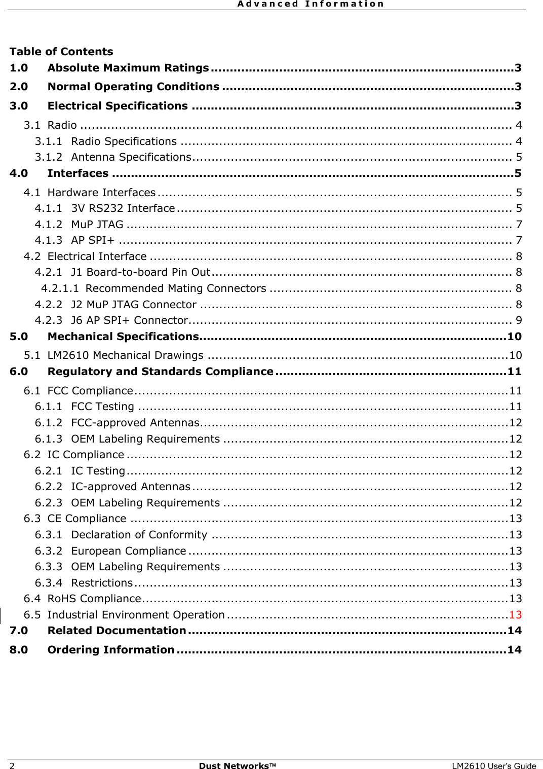  Advanced Information  2  Dust Networks™ LM2610 User’s Guide  Table of Contents 1.0 Absolute Maximum Ratings ................................................................................3 2.0 Normal Operating Conditions .............................................................................3 3.0 Electrical Specifications .....................................................................................3 3.1 Radio ................................................................................................................ 4 3.1.1 Radio Specifications ...................................................................................... 4 3.1.2 Antenna Specifications................................................................................... 5 4.0 Interfaces ..........................................................................................................5 4.1 Hardware Interfaces ............................................................................................ 5 4.1.1 3V RS232 Interface ....................................................................................... 5 4.1.2 MuP JTAG .................................................................................................... 7 4.1.3 AP SPI+ ...................................................................................................... 7 4.2 Electrical Interface .............................................................................................. 8 4.2.1 J1 Board-to-board Pin Out.............................................................................. 8 4.2.1.1 Recommended Mating Connectors ............................................................... 8 4.2.2 J2 MuP JTAG Connector ................................................................................. 8 4.2.3 J6 AP SPI+ Connector.................................................................................... 9 5.0 Mechanical Specifications.................................................................................10 5.1 LM2610 Mechanical Drawings ..............................................................................10 6.0 Regulatory and Standards Compliance .............................................................11 6.1 FCC Compliance.................................................................................................11 6.1.1 FCC Testing ................................................................................................11 6.1.2 FCC-approved Antennas................................................................................12 6.1.3 OEM Labeling Requirements ..........................................................................12 6.2 IC Compliance ...................................................................................................12 6.2.1 IC Testing...................................................................................................12 6.2.2 IC-approved Antennas ..................................................................................12 6.2.3 OEM Labeling Requirements ..........................................................................12 6.3 CE Compliance ..................................................................................................13 6.3.1 Declaration of Conformity .............................................................................13 6.3.2 European Compliance ...................................................................................13 6.3.3 OEM Labeling Requirements ..........................................................................13 6.3.4 Restrictions.................................................................................................13 6.4 RoHS Compliance...............................................................................................13 6.5 Industrial Environment Operation .........................................................................13 7.0 Related Documentation ....................................................................................14 8.0 Ordering Information .......................................................................................14  