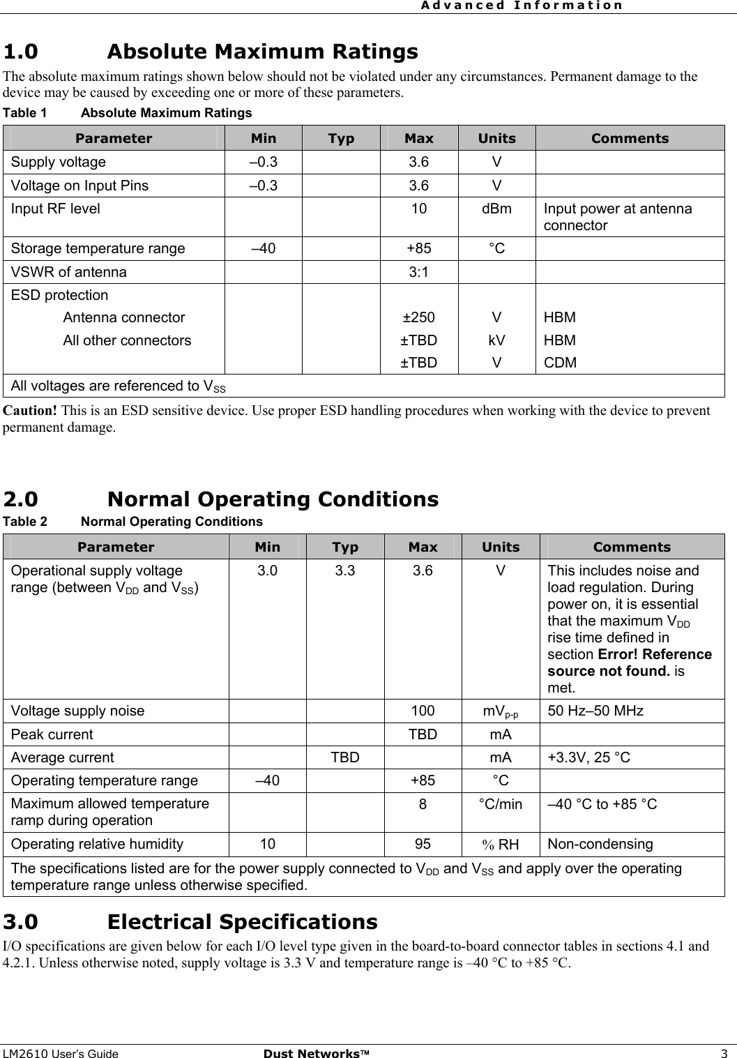 Advanced Information     LM2610 User’s Guide Dust Networks™ 3 1.0 Absolute Maximum Ratings The absolute maximum ratings shown below should not be violated under any circumstances. Permanent damage to the device may be caused by exceeding one or more of these parameters. Table 1  Absolute Maximum Ratings Parameter  Min  Typ  Max  Units  Comments Supply voltage   –0.3    3.6  V   Voltage on Input Pins  –0.3    3.6  V   Input RF level      10  dBm  Input power at antenna connector Storage temperature range  –40    +85  °C   VSWR of antenna      3:1     ESD protection            Antenna connector      ±250  V  HBM  All other connectors      ±TBD  kV  HBM    ±TBD V CDM All voltages are referenced to VSS Caution! This is an ESD sensitive device. Use proper ESD handling procedures when working with the device to prevent permanent damage.   2.0 Normal Operating Conditions Table 2  Normal Operating Conditions Parameter  Min  Typ  Max  Units  Comments Operational supply voltage range (between VDD and VSS) 3.0 3.3 3.6  V This includes noise and load regulation. During power on, it is essential that the maximum VDD rise time defined in section Error! Reference source not found. is met.  Voltage supply noise      100  mVp-p  50 Hz–50 MHz Peak current      TBD  mA   Average current    TBD    mA  +3.3V, 25 °C Operating temperature range  –40    +85  °C   Maximum allowed temperature ramp during operation     8  °C/min  –40 °C to +85 °C Operating relative humidity  10    95  % RH  Non-condensing The specifications listed are for the power supply connected to VDD and VSS and apply over the operating temperature range unless otherwise specified. 3.0 Electrical Specifications I/O specifications are given below for each I/O level type given in the board-to-board connector tables in sections 4.1 and 4.2.1. Unless otherwise noted, supply voltage is 3.3 V and temperature range is –40 °C to +85 °C.  