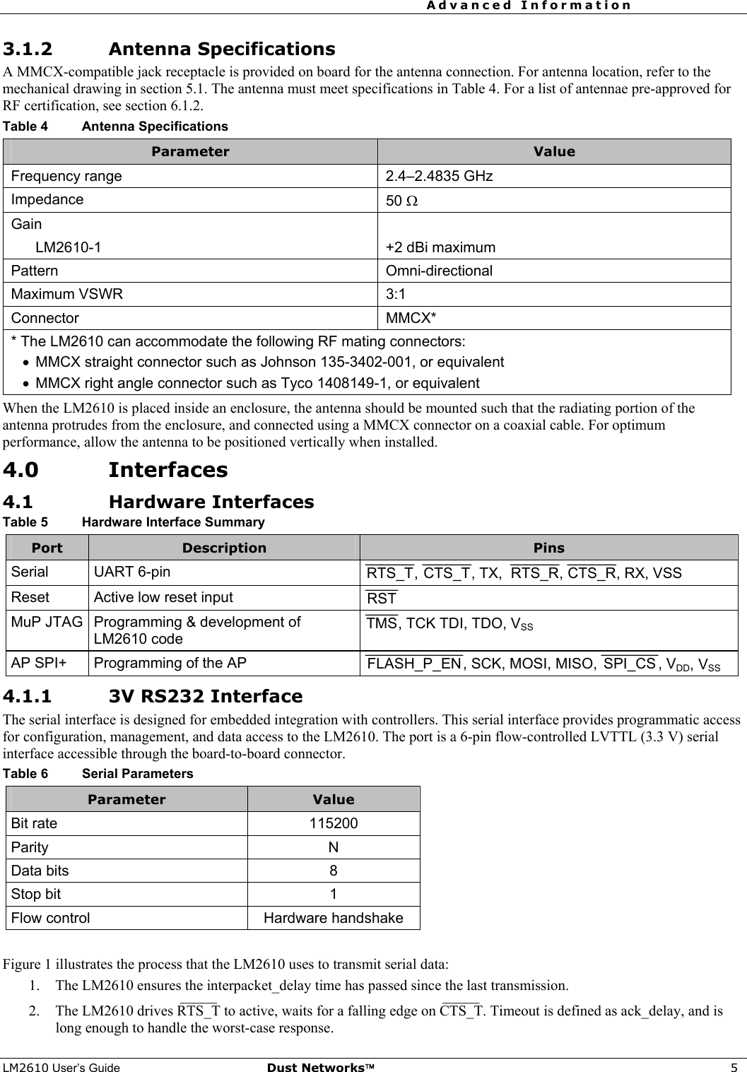 Advanced Information     LM2610 User’s Guide Dust Networks™ 5 3.1.2 Antenna Specifications A MMCX-compatible jack receptacle is provided on board for the antenna connection. For antenna location, refer to the mechanical drawing in section 5.1. The antenna must meet specifications in Table 4. For a list of antennae pre-approved for RF certification, see section 6.1.2. Table 4  Antenna Specifications Parameter  Value Frequency range  2.4–2.4835 GHz Impedance  50 Ω Gain    LM2610-1  +2 dBi maximum Pattern Omni-directional Maximum VSWR  3:1 Connector MMCX* * The LM2610 can accommodate the following RF mating connectors: •  MMCX straight connector such as Johnson 135-3402-001, or equivalent •  MMCX right angle connector such as Tyco 1408149-1, or equivalent When the LM2610 is placed inside an enclosure, the antenna should be mounted such that the radiating portion of the antenna protrudes from the enclosure, and connected using a MMCX connector on a coaxial cable. For optimum performance, allow the antenna to be positioned vertically when installed. 4.0 Interfaces 4.1 Hardware Interfaces Table 5  Hardware Interface Summary Port  Description  Pins Serial UART 6-pin  RTS_T¯¯¯¯¯¯, CTS_T¯¯¯¯¯¯, TX,  RTS_R¯¯¯¯¯¯, CTS_R¯¯¯¯¯¯, RX, VSS  Reset  Active low reset input  RST¯¯¯¯ MuP JTAG  Programming &amp; development of LM2610 code TMS¯¯¯¯, TCK TDI, TDO, VSS AP SPI+  Programming of the AP  FLASH_P_EN¯¯¯¯¯¯¯¯¯¯¯¯, SCK, MOSI, MISO,  SPI_CS¯¯¯¯¯¯¯, VDD, VSS 4.1.1 3V RS232 Interface The serial interface is designed for embedded integration with controllers. This serial interface provides programmatic access for configuration, management, and data access to the LM2610. The port is a 6-pin flow-controlled LVTTL (3.3 V) serial interface accessible through the board-to-board connector. Table 6  Serial Parameters Parameter  Value Bit rate  115200 Parity N Data bits  8 Stop bit  1 Flow control  Hardware handshake  Figure 1 illustrates the process that the LM2610 uses to transmit serial data: 1. The LM2610 ensures the interpacket_delay time has passed since the last transmission. 2. The LM2610 drives RTS_T¯¯¯¯¯  to active, waits for a falling edge on CTS_T¯¯¯¯¯ . Timeout is defined as ack_delay, and is long enough to handle the worst-case response. 