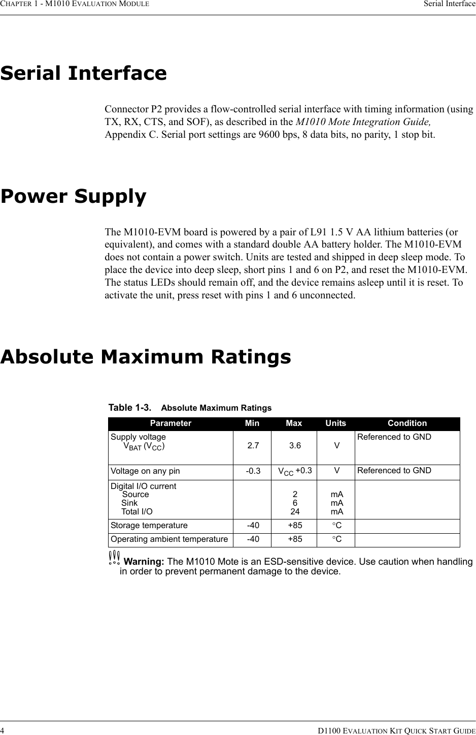 CHAPTER 1 - M1010 EVALUATION MODULE Serial Interface4D1100 EVALUATION KIT QUICK START GUIDESerial InterfaceConnector P2 provides a flow-controlled serial interface with timing information (using TX, RX, CTS, and SOF), as described in the M1010 Mote Integration Guide, Appendix C. Serial port settings are 9600 bps, 8 data bits, no parity, 1 stop bit.Power SupplyThe M1010-EVM board is powered by a pair of L91 1.5 V AA lithium batteries (or equivalent), and comes with a standard double AA battery holder. The M1010-EVM does not contain a power switch. Units are tested and shipped in deep sleep mode. To place the device into deep sleep, short pins 1 and 6 on P2, and reset the M1010-EVM. The status LEDs should remain off, and the device remains asleep until it is reset. To activate the unit, press reset with pins 1 and 6 unconnected.Absolute Maximum RatingscWarning: The M1010 Mote is an ESD-sensitive device. Use caution when handling in order to prevent permanent damage to the device.Table 1-3. Absolute Maximum RatingsParameter Min Max Units ConditionSupply voltageVBAT (VCC)2.73.6VReferenced to GNDVoltage on any pin -0.3 VCC +0.3 V Referenced to GNDDigital I/O currentSourceSinkTotal I/O2624mAmAmAStorage temperature -40 +85 °COperating ambient temperature -40 +85 °C