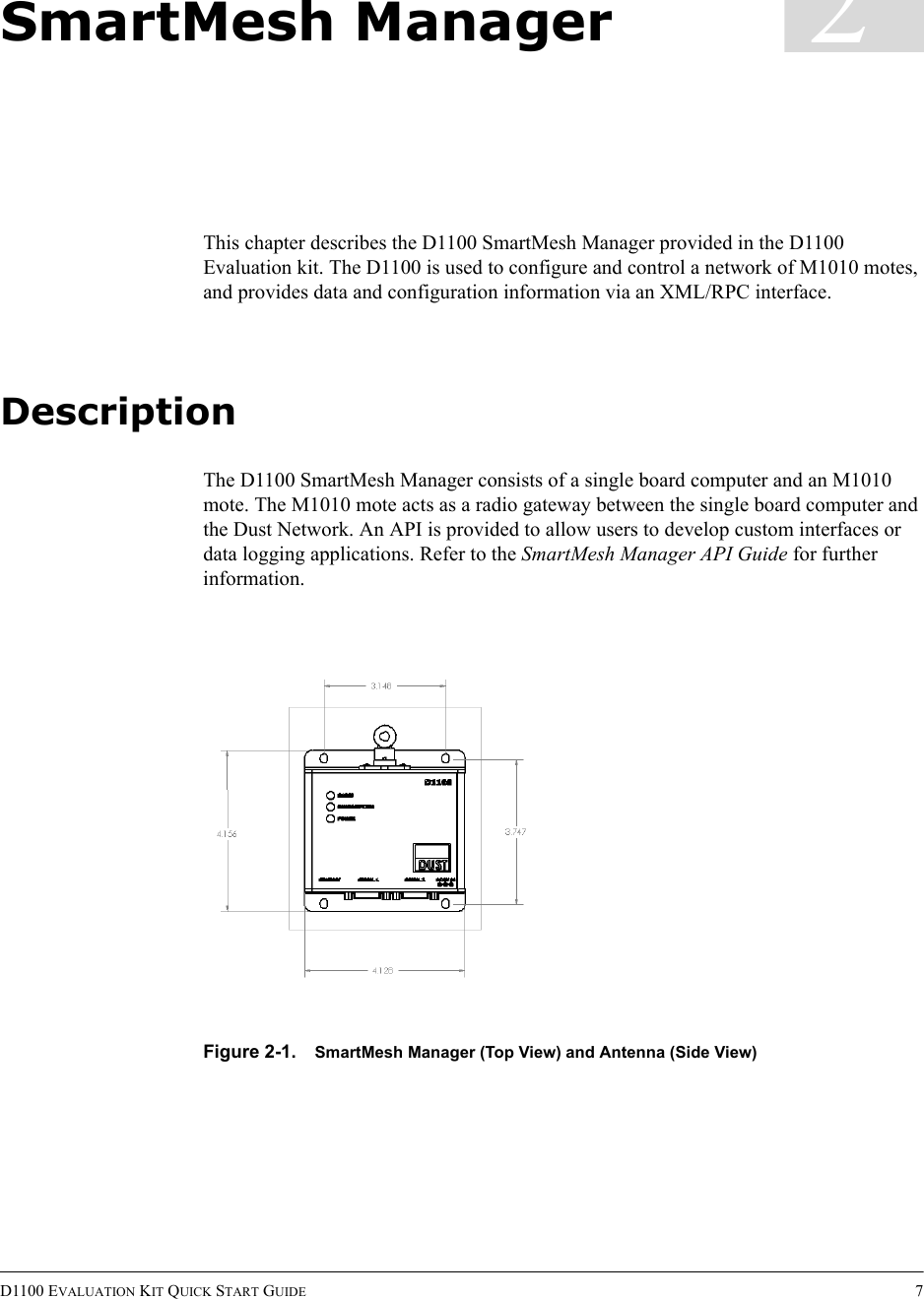 D1100 EVALUATION KIT QUICK START GUIDE 72SmartMesh ManagerThis chapter describes the D1100 SmartMesh Manager provided in the D1100 Evaluation kit. The D1100 is used to configure and control a network of M1010 motes, and provides data and configuration information via an XML/RPC interface.DescriptionThe D1100 SmartMesh Manager consists of a single board computer and an M1010 mote. The M1010 mote acts as a radio gateway between the single board computer and the Dust Network. An API is provided to allow users to develop custom interfaces or data logging applications. Refer to the SmartMesh Manager API Guide for further information.Figure 2-1. SmartMesh Manager (Top View) and Antenna (Side View)
