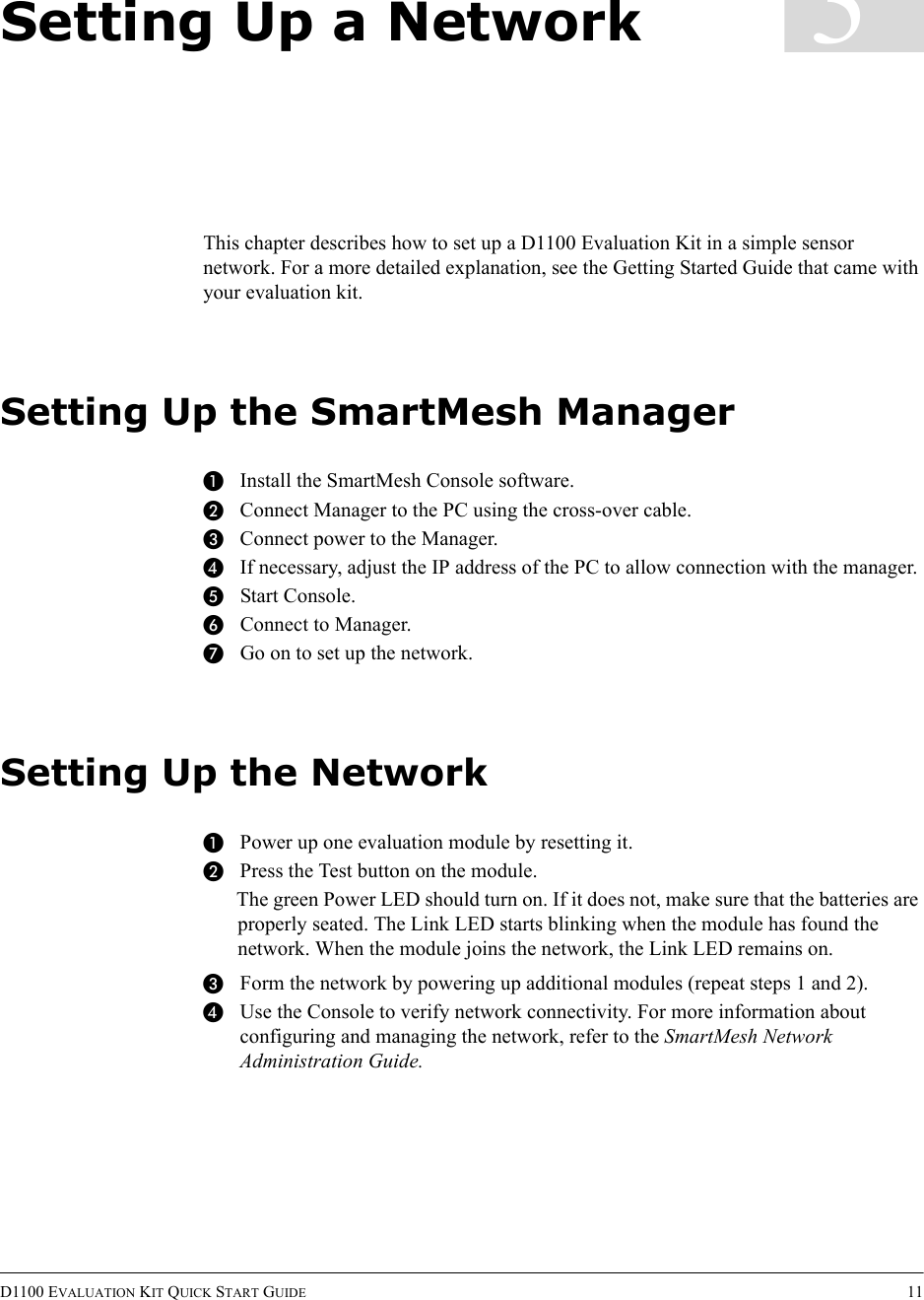 D1100 EVALUATION KIT QUICK START GUIDE 113Setting Up a NetworkThis chapter describes how to set up a D1100 Evaluation Kit in a simple sensor network. For a more detailed explanation, see the Getting Started Guide that came with your evaluation kit.Setting Up the SmartMesh ManagerAInstall the SmartMesh Console software.BConnect Manager to the PC using the cross-over cable.CConnect power to the Manager.DIf necessary, adjust the IP address of the PC to allow connection with the manager.EStart Console.FConnect to Manager.GGo on to set up the network.Setting Up the NetworkAPower up one evaluation module by resetting it.BPress the Test button on the module.The green Power LED should turn on. If it does not, make sure that the batteries are properly seated. The Link LED starts blinking when the module has found the network. When the module joins the network, the Link LED remains on.CForm the network by powering up additional modules (repeat steps 1 and 2).DUse the Console to verify network connectivity. For more information about configuring and managing the network, refer to the SmartMesh Network Administration Guide.