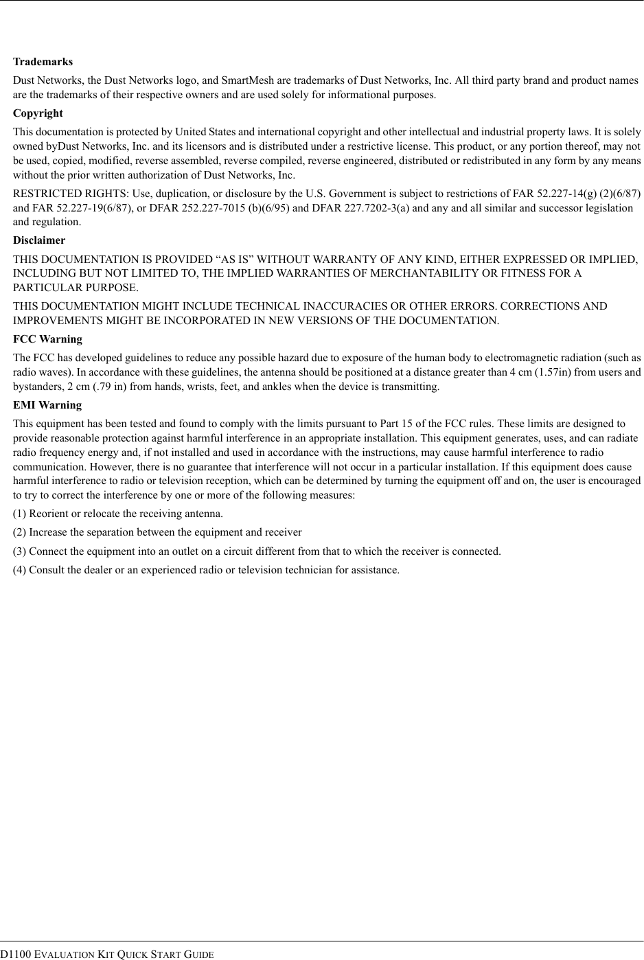 D1100 EVALUATION KIT QUICK START GUIDETrademarksDust Networks, the Dust Networks logo, and SmartMesh are trademarks of Dust Networks, Inc. All third party brand and product names are the trademarks of their respective owners and are used solely for informational purposes.CopyrightThis documentation is protected by United States and international copyright and other intellectual and industrial property laws. It is solely owned byDust Networks, Inc. and its licensors and is distributed under a restrictive license. This product, or any portion thereof, may not be used, copied, modified, reverse assembled, reverse compiled, reverse engineered, distributed or redistributed in any form by any means without the prior written authorization of Dust Networks, Inc.RESTRICTED RIGHTS: Use, duplication, or disclosure by the U.S. Government is subject to restrictions of FAR 52.227-14(g) (2)(6/87) and FAR 52.227-19(6/87), or DFAR 252.227-7015 (b)(6/95) and DFAR 227.7202-3(a) and any and all similar and successor legislation and regulation.DisclaimerTHIS DOCUMENTATION IS PROVIDED “AS IS” WITHOUT WARRANTY OF ANY KIND, EITHER EXPRESSED OR IMPLIED, INCLUDING BUT NOT LIMITED TO, THE IMPLIED WARRANTIES OF MERCHANTABILITY OR FITNESS FOR A PARTICULAR PURPOSE.THIS DOCUMENTATION MIGHT INCLUDE TECHNICAL INACCURACIES OR OTHER ERRORS. CORRECTIONS AND IMPROVEMENTS MIGHT BE INCORPORATED IN NEW VERSIONS OF THE DOCUMENTATION.FCC WarningThe FCC has developed guidelines to reduce any possible hazard due to exposure of the human body to electromagnetic radiation (such as radio waves). In accordance with these guidelines, the antenna should be positioned at a distance greater than 4 cm (1.57in) from users and bystanders, 2 cm (.79 in) from hands, wrists, feet, and ankles when the device is transmitting.EMI WarningThis equipment has been tested and found to comply with the limits pursuant to Part 15 of the FCC rules. These limits are designed to provide reasonable protection against harmful interference in an appropriate installation. This equipment generates, uses, and can radiate radio frequency energy and, if not installed and used in accordance with the instructions, may cause harmful interference to radio communication. However, there is no guarantee that interference will not occur in a particular installation. If this equipment does cause harmful interference to radio or television reception, which can be determined by turning the equipment off and on, the user is encouraged to try to correct the interference by one or more of the following measures:(1) Reorient or relocate the receiving antenna.(2) Increase the separation between the equipment and receiver(3) Connect the equipment into an outlet on a circuit different from that to which the receiver is connected.(4) Consult the dealer or an experienced radio or television technician for assistance.