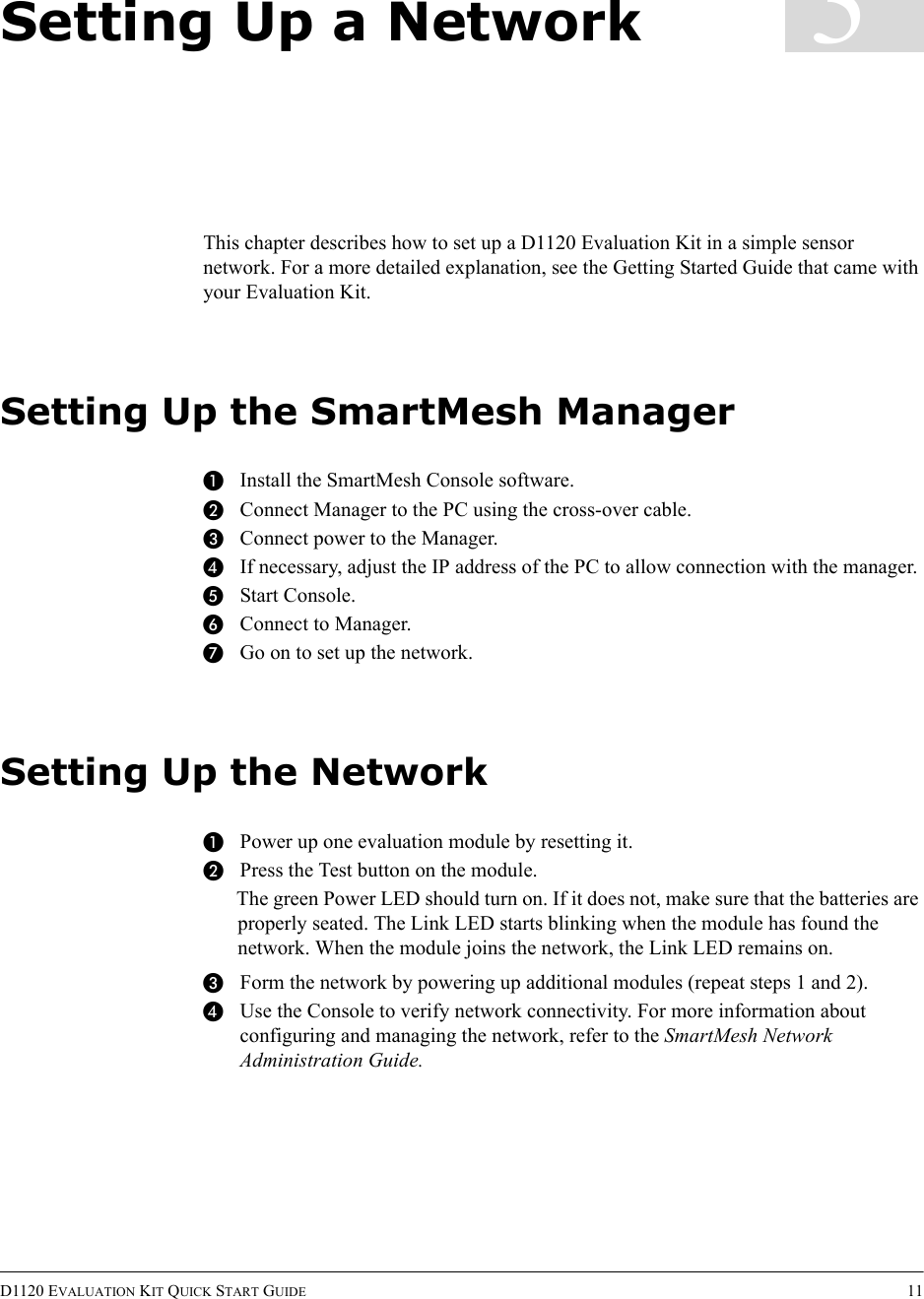 D1120 EVALUATION KIT QUICK START GUIDE 113Setting Up a NetworkThis chapter describes how to set up a D1120 Evaluation Kit in a simple sensor network. For a more detailed explanation, see the Getting Started Guide that came with your Evaluation Kit.Setting Up the SmartMesh ManagerAInstall the SmartMesh Console software.BConnect Manager to the PC using the cross-over cable.CConnect power to the Manager.DIf necessary, adjust the IP address of the PC to allow connection with the manager.EStart Console.FConnect to Manager.GGo on to set up the network.Setting Up the NetworkAPower up one evaluation module by resetting it.BPress the Test button on the module.The green Power LED should turn on. If it does not, make sure that the batteries are properly seated. The Link LED starts blinking when the module has found the network. When the module joins the network, the Link LED remains on.CForm the network by powering up additional modules (repeat steps 1 and 2).DUse the Console to verify network connectivity. For more information about configuring and managing the network, refer to the SmartMesh Network Administration Guide.