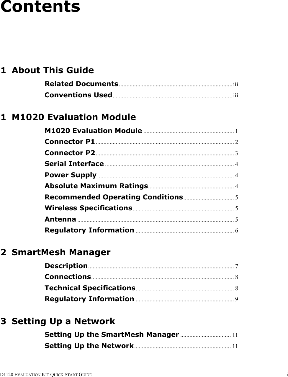 ContentsD1120 EVALUATION KIT QUICK START GUIDE i1 About This GuideRelated Documents..........................................................................iiiConventions Used..............................................................................iii1 M1020 Evaluation ModuleM1020 Evaluation Module ........................................................... 1Connector P1.......................................................................................... 2Connector P2.......................................................................................... 3Serial Interface .................................................................................... 4Power Supply......................................................................................... 4Absolute Maximum Ratings........................................................ 4Recommended Operating Conditions................................. 5Wireless Specifications.................................................................. 5Antenna ...................................................................................................... 5Regulatory Information ................................................................ 62 SmartMesh ManagerDescription............................................................................................... 7Connections............................................................................................. 8Technical Specifications................................................................ 8Regulatory Information ................................................................ 93 Setting Up a NetworkSetting Up the SmartMesh Manager ................................. 11Setting Up the Network............................................................... 11