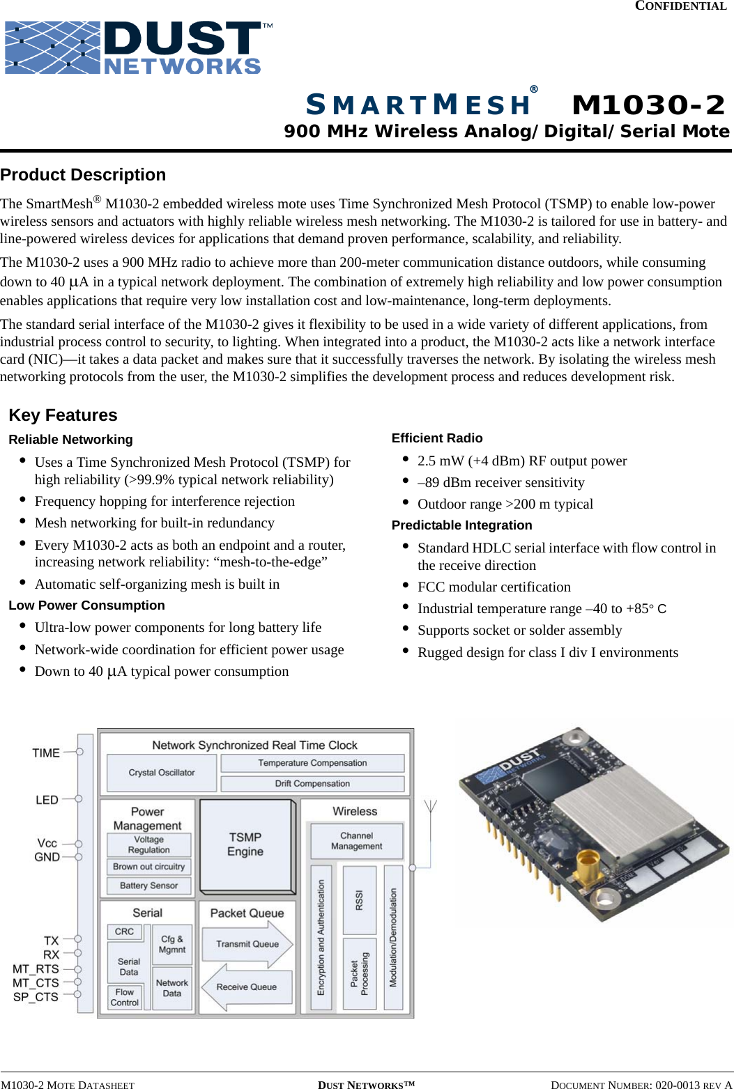 M1030-2 MOTE DATASHEET DUST NETWORKS™DOCUMENT NUMBER: 020-0013 REV ACONFIDENTIALProduct DescriptionThe SmartMesh® M1030-2 embedded wireless mote uses Time Synchronized Mesh Protocol (TSMP) to enable low-power wireless sensors and actuators with highly reliable wireless mesh networking. The M1030-2 is tailored for use in battery- and line-powered wireless devices for applications that demand proven performance, scalability, and reliability.The M1030-2 uses a 900 MHz radio to achieve more than 200-meter communication distance outdoors, while consuming down to 40 µA in a typical network deployment. The combination of extremely high reliability and low power consumption enables applications that require very low installation cost and low-maintenance, long-term deployments.The standard serial interface of the M1030-2 gives it flexibility to be used in a wide variety of different applications, from industrial process control to security, to lighting. When integrated into a product, the M1030-2 acts like a network interface card (NIC)—it takes a data packet and makes sure that it successfully traverses the network. By isolating the wireless mesh networking protocols from the user, the M1030-2 simplifies the development process and reduces development risk.Key FeaturesReliable Networking•Uses a Time Synchronized Mesh Protocol (TSMP) for high reliability (&gt;99.9% typical network reliability)•Frequency hopping for interference rejection•Mesh networking for built-in redundancy•Every M1030-2 acts as both an endpoint and a router, increasing network reliability: “mesh-to-the-edge”•Automatic self-organizing mesh is built inLow Power Consumption•Ultra-low power components for long battery life•Network-wide coordination for efficient power usage•Down to 40 µA typical power consumptionEfficient Radio•2.5 mW (+4 dBm) RF output power•–89 dBm receiver sensitivity•Outdoor range &gt;200 m typicalPredictable Integration•Standard HDLC serial interface with flow control in the receive direction•FCC modular certification•Industrial temperature range –40 to +85° C•Supports socket or solder assembly•Rugged design for class I div I environmentsSMARTMESH®900 MHz Wireless Analog/Digital/Serial MoteM1030-2