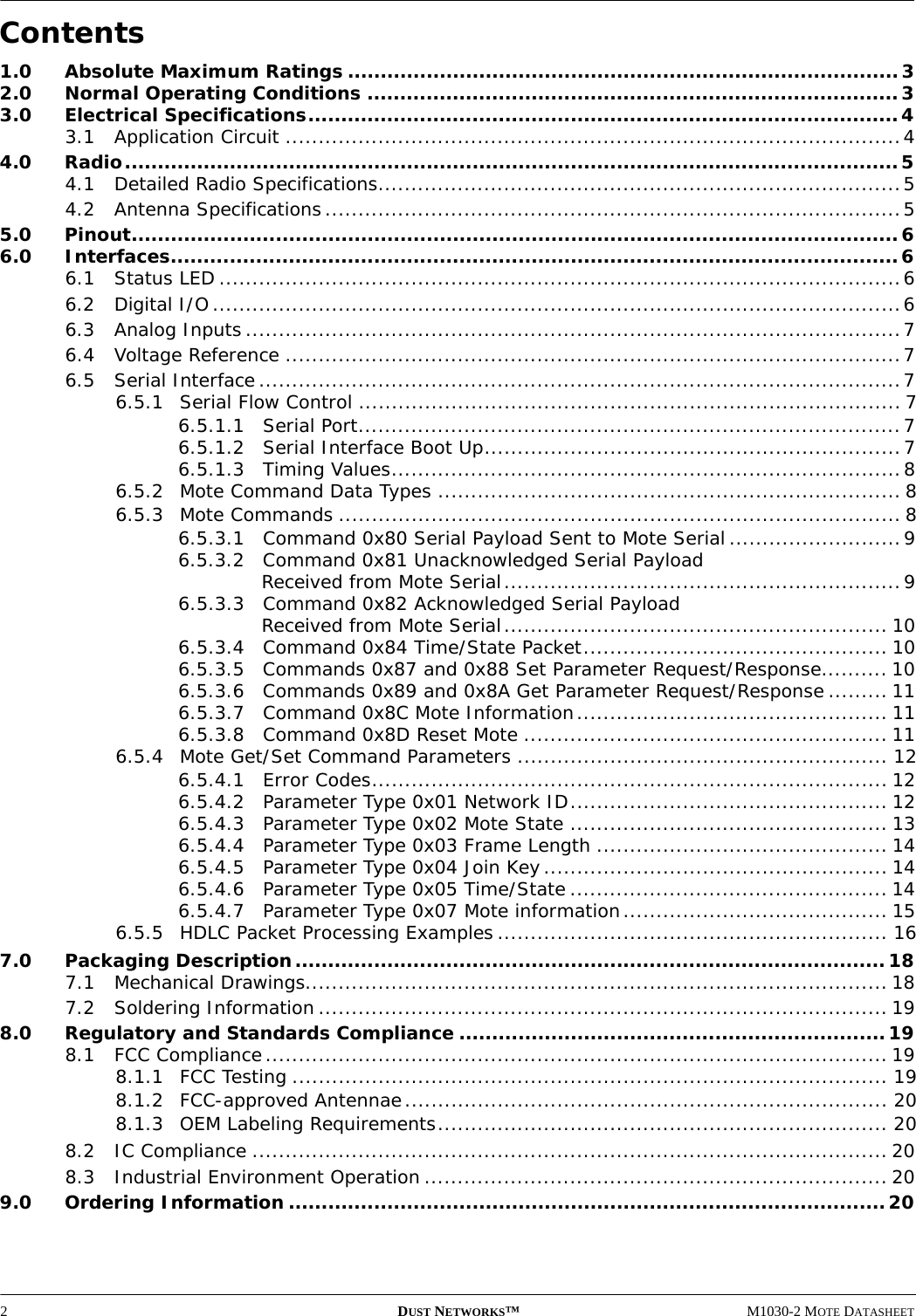 2DUST NETWORKS™M1030-2 MOTE DATASHEETContents1.0 Absolute Maximum Ratings ....................................................................................32.0 Normal Operating Conditions .................................................................................33.0 Electrical Specifications..........................................................................................43.1 Application Circuit .............................................................................................44.0 Radio......................................................................................................................54.1 Detailed Radio Specifications...............................................................................54.2 Antenna Specifications.......................................................................................55.0 Pinout.....................................................................................................................66.0 Interfaces...............................................................................................................66.1 Status LED .......................................................................................................66.2 Digital I/O........................................................................................................66.3 Analog Inputs ...................................................................................................76.4 Voltage Reference .............................................................................................76.5 Serial Interface.................................................................................................76.5.1 Serial Flow Control .................................................................................. 76.5.1.1 Serial Port..................................................................................76.5.1.2 Serial Interface Boot Up...............................................................76.5.1.3 Timing Values.............................................................................86.5.2 Mote Command Data Types ......................................................................86.5.3 Mote Commands ..................................................................................... 86.5.3.1 Command 0x80 Serial Payload Sent to Mote Serial..........................96.5.3.2 Command 0x81 Unacknowledged Serial Payload Received from Mote Serial............................................................96.5.3.3 Command 0x82 Acknowledged Serial Payload Received from Mote Serial.......................................................... 106.5.3.4 Command 0x84 Time/State Packet.............................................. 106.5.3.5 Commands 0x87 and 0x88 Set Parameter Request/Response.......... 106.5.3.6 Commands 0x89 and 0x8A Get Parameter Request/Response ......... 116.5.3.7 Command 0x8C Mote Information............................................... 116.5.3.8 Command 0x8D Reset Mote ....................................................... 116.5.4 Mote Get/Set Command Parameters ........................................................ 126.5.4.1 Error Codes.............................................................................. 126.5.4.2 Parameter Type 0x01 Network ID................................................ 126.5.4.3 Parameter Type 0x02 Mote State ................................................ 136.5.4.4 Parameter Type 0x03 Frame Length ............................................ 146.5.4.5 Parameter Type 0x04 Join Key.................................................... 146.5.4.6 Parameter Type 0x05 Time/State................................................ 146.5.4.7 Parameter Type 0x07 Mote information........................................ 156.5.5 HDLC Packet Processing Examples........................................................... 167.0 Packaging Description..........................................................................................187.1 Mechanical Drawings........................................................................................ 187.2 Soldering Information ...................................................................................... 198.0 Regulatory and Standards Compliance .................................................................198.1 FCC Compliance.............................................................................................. 198.1.1 FCC Testing .......................................................................................... 198.1.2 FCC-approved Antennae......................................................................... 208.1.3 OEM Labeling Requirements.................................................................... 208.2 IC Compliance ................................................................................................ 208.3 Industrial Environment Operation ...................................................................... 209.0 Ordering Information ...........................................................................................20