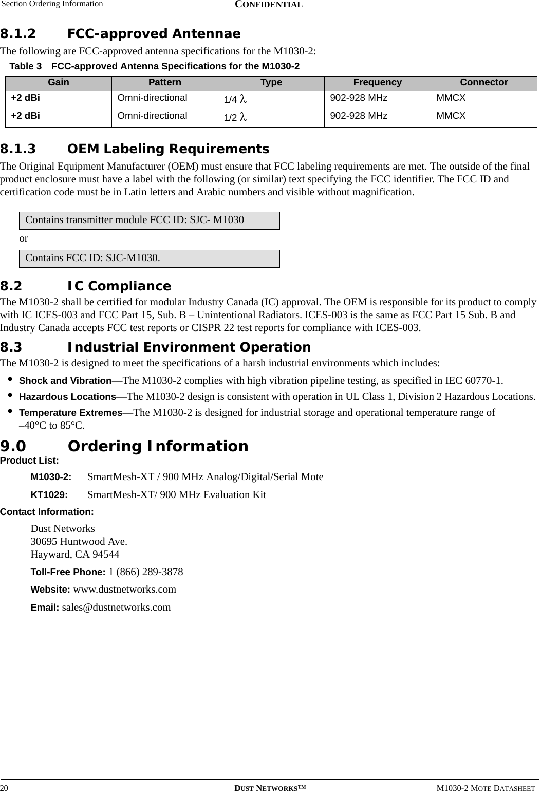 Section Ordering Information20 DUST NETWORKS™M1030-2 MOTE DATASHEETCONFIDENTIAL8.1.2 FCC-approved AntennaeThe following are FCC-approved antenna specifications for the M1030-2:8.1.3 OEM Labeling RequirementsThe Original Equipment Manufacturer (OEM) must ensure that FCC labeling requirements are met. The outside of the final product enclosure must have a label with the following (or similar) text specifying the FCC identifier. The FCC ID and certification code must be in Latin letters and Arabic numbers and visible without magnification.or8.2 IC ComplianceThe M1030-2 shall be certified for modular Industry Canada (IC) approval. The OEM is responsible for its product to comply with IC ICES-003 and FCC Part 15, Sub. B – Unintentional Radiators. ICES-003 is the same as FCC Part 15 Sub. B and Industry Canada accepts FCC test reports or CISPR 22 test reports for compliance with ICES-003. 8.3 Industrial Environment OperationThe M1030-2 is designed to meet the specifications of a harsh industrial environments which includes:•Shock and Vibration—The M1030-2 complies with high vibration pipeline testing, as specified in IEC 60770-1.•Hazardous Locations—The M1030-2 design is consistent with operation in UL Class 1, Division 2 Hazardous Locations.•Temperature Extremes—The M1030-2 is designed for industrial storage and operational temperature range of  –40°C to 85°C.9.0 Ordering InformationProduct List:M1030-2:  SmartMesh-XT / 900 MHz Analog/Digital/Serial MoteKT1029:  SmartMesh-XT/ 900 MHz Evaluation KitContact Information:Dust Networks 30695 Huntwood Ave. Hayward, CA 94544Toll-Free Phone: 1 (866) 289-3878Website: www.dustnetworks.comEmail: sales@dustnetworks.comTable 3 FCC-approved Antenna Specifications for the M1030-2Gain Pattern Type Frequency Connector+2 dBi Omni-directional 1/4 λ902-928 MHz MMCX+2 dBi Omni-directional 1/2 λ902-928 MHz MMCXContains transmitter module FCC ID: SJC- M1030Contains FCC ID: SJC-M1030.