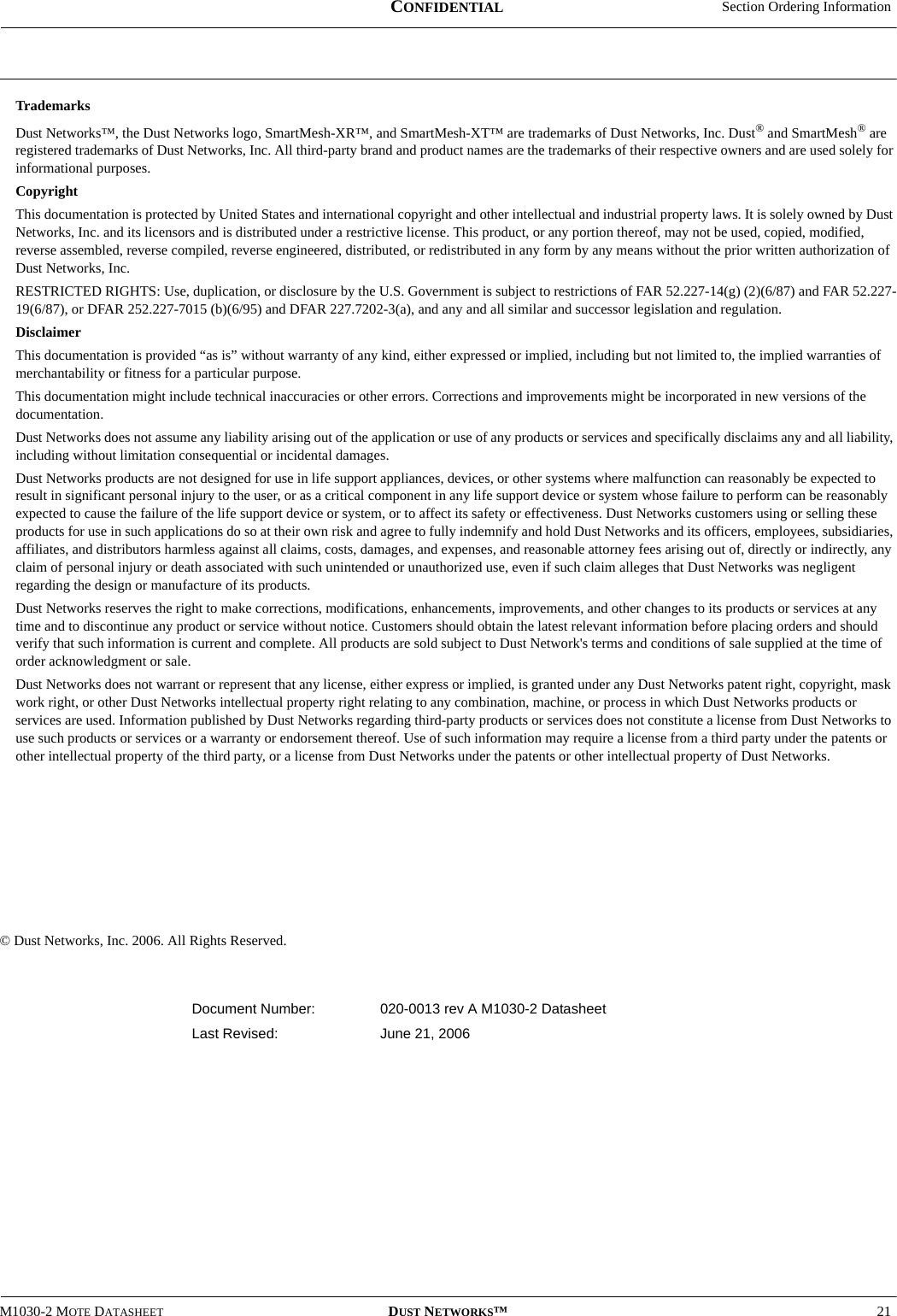  Section Ordering InformationM1030-2 MOTE DATASHEET DUST NETWORKS™21CONFIDENTIALTrademarksDust Networks™, the Dust Networks logo, SmartMesh-XR™, and SmartMesh-XT™ are trademarks of Dust Networks, Inc. Dust® and SmartMesh® are registered trademarks of Dust Networks, Inc. All third-party brand and product names are the trademarks of their respective owners and are used solely for informational purposes.CopyrightThis documentation is protected by United States and international copyright and other intellectual and industrial property laws. It is solely owned by Dust Networks, Inc. and its licensors and is distributed under a restrictive license. This product, or any portion thereof, may not be used, copied, modified, reverse assembled, reverse compiled, reverse engineered, distributed, or redistributed in any form by any means without the prior written authorization of Dust Networks, Inc.RESTRICTED RIGHTS: Use, duplication, or disclosure by the U.S. Government is subject to restrictions of FAR 52.227-14(g) (2)(6/87) and FAR 52.227-19(6/87), or DFAR 252.227-7015 (b)(6/95) and DFAR 227.7202-3(a), and any and all similar and successor legislation and regulation.DisclaimerThis documentation is provided “as is” without warranty of any kind, either expressed or implied, including but not limited to, the implied warranties of merchantability or fitness for a particular purpose.This documentation might include technical inaccuracies or other errors. Corrections and improvements might be incorporated in new versions of the documentation.Dust Networks does not assume any liability arising out of the application or use of any products or services and specifically disclaims any and all liability, including without limitation consequential or incidental damages.Dust Networks products are not designed for use in life support appliances, devices, or other systems where malfunction can reasonably be expected to result in significant personal injury to the user, or as a critical component in any life support device or system whose failure to perform can be reasonably expected to cause the failure of the life support device or system, or to affect its safety or effectiveness. Dust Networks customers using or selling these products for use in such applications do so at their own risk and agree to fully indemnify and hold Dust Networks and its officers, employees, subsidiaries, affiliates, and distributors harmless against all claims, costs, damages, and expenses, and reasonable attorney fees arising out of, directly or indirectly, any claim of personal injury or death associated with such unintended or unauthorized use, even if such claim alleges that Dust Networks was negligent regarding the design or manufacture of its products.Dust Networks reserves the right to make corrections, modifications, enhancements, improvements, and other changes to its products or services at any time and to discontinue any product or service without notice. Customers should obtain the latest relevant information before placing orders and should verify that such information is current and complete. All products are sold subject to Dust Network&apos;s terms and conditions of sale supplied at the time of order acknowledgment or sale.Dust Networks does not warrant or represent that any license, either express or implied, is granted under any Dust Networks patent right, copyright, mask work right, or other Dust Networks intellectual property right relating to any combination, machine, or process in which Dust Networks products or services are used. Information published by Dust Networks regarding third-party products or services does not constitute a license from Dust Networks to use such products or services or a warranty or endorsement thereof. Use of such information may require a license from a third party under the patents or other intellectual property of the third party, or a license from Dust Networks under the patents or other intellectual property of Dust Networks. © Dust Networks, Inc. 2006. All Rights Reserved.Document Number: 020-0013 rev A M1030-2 DatasheetLast Revised:  June 21, 2006