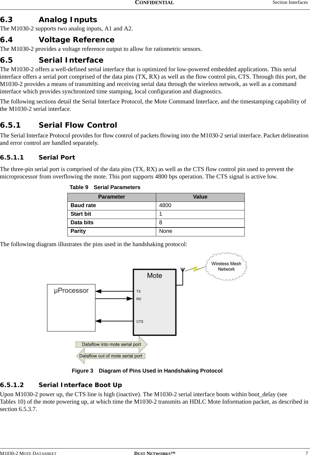  Section InterfacesM1030-2 MOTE DATASHEET DUST NETWORKS™7CONFIDENTIAL6.3 Analog InputsThe M1030-2 supports two analog inputs, A1 and A2.6.4 Voltage ReferenceThe M1030-2 provides a voltage reference output to allow for ratiometric sensors.6.5 Serial InterfaceThe M1030-2 offers a well-defined serial interface that is optimized for low-powered embedded applications. This serial interface offers a serial port comprised of the data pins (TX, RX) as well as the flow control pin, CTS. Through this port, the M1030-2 provides a means of transmitting and receiving serial data through the wireless network, as well as a command interface which provides synchronized time stamping, local configuration and diagnostics. The following sections detail the Serial Interface Protocol, the Mote Command Interface, and the timestamping capability of the M1030-2 serial interface.6.5.1 Serial Flow ControlThe Serial Interface Protocol provides for flow control of packets flowing into the M1030-2 serial interface. Packet delineation and error control are handled separately.6.5.1.1 Serial PortThe three-pin serial port is comprised of the data pins (TX, RX) as well as the CTS flow control pin used to prevent the microprocessor from overflowing the mote. This port supports 4800 bps operation. The CTS signal is active low.The following diagram illustrates the pins used in the handshaking protocol:Figure 3  Diagram of Pins Used in Handshaking Protocol6.5.1.2 Serial Interface Boot UpUpon M1030-2 power up, the CTS line is high (inactive). The M1030-2 serial interface boots within boot_delay (see Tables 10) of the mote powering up, at which time the M1030-2 transmits an HDLC Mote Information packet, as described in section 6.5.3.7.Table 9 Serial ParametersParameter ValueBaud rate 4800 Start bit 1Data bits 8Parity None