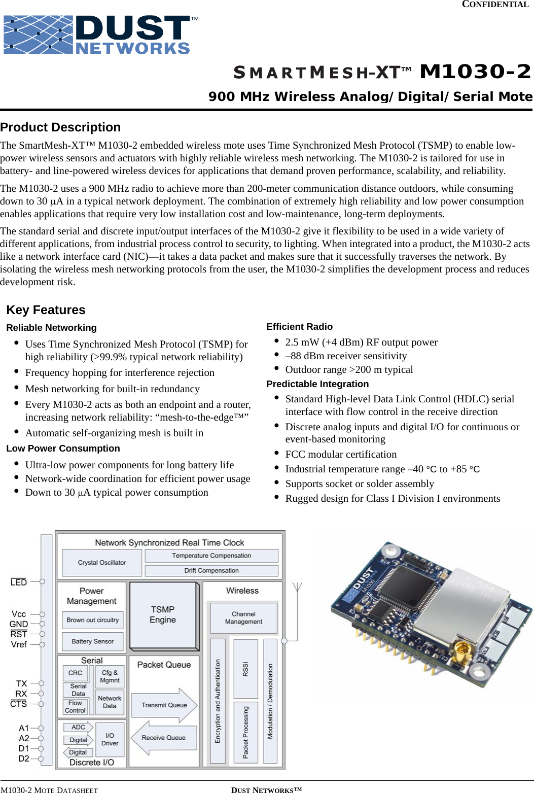 M1030-2 MOTE DATASHEET DUST NETWORKS™CONFIDENTIALProduct DescriptionThe SmartMesh-XT™ M1030-2 embedded wireless mote uses Time Synchronized Mesh Protocol (TSMP) to enable low-power wireless sensors and actuators with highly reliable wireless mesh networking. The M1030-2 is tailored for use in battery- and line-powered wireless devices for applications that demand proven performance, scalability, and reliability.The M1030-2 uses a 900 MHz radio to achieve more than 200-meter communication distance outdoors, while consuming down to 30 μA in a typical network deployment. The combination of extremely high reliability and low power consumption enables applications that require very low installation cost and low-maintenance, long-term deployments.The standard serial and discrete input/output interfaces of the M1030-2 give it flexibility to be used in a wide variety of different applications, from industrial process control to security, to lighting. When integrated into a product, the M1030-2 acts like a network interface card (NIC)—it takes a data packet and makes sure that it successfully traverses the network. By isolating the wireless mesh networking protocols from the user, the M1030-2 simplifies the development process and reduces development risk.Key FeaturesReliable Networking•Uses Time Synchronized Mesh Protocol (TSMP) for high reliability (&gt;99.9% typical network reliability)•Frequency hopping for interference rejection•Mesh networking for built-in redundancy•Every M1030-2 acts as both an endpoint and a router, increasing network reliability: “mesh-to-the-edge™”•Automatic self-organizing mesh is built inLow Power Consumption•Ultra-low power components for long battery life•Network-wide coordination for efficient power usage•Down to 30 μA typical power consumptionEfficient Radio•2.5 mW (+4 dBm) RF output power•–88 dBm receiver sensitivity•Outdoor range &gt;200 m typicalPredictable Integration•Standard High-level Data Link Control (HDLC) serial interface with flow control in the receive direction•Discrete analog inputs and digital I/O for continuous or event-based monitoring•FCC modular certification•Industrial temperature range –40 °C to +85 °C•Supports socket or solder assembly•Rugged design for Class I Division I environments900 MHz Wireless Analog/Digital/Serial MoteM1030-2