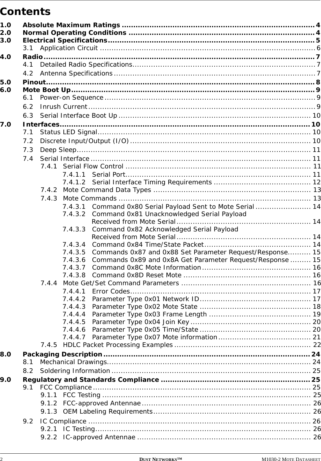 2DUST NETWORKS™M1030-2 MOTE DATASHEETContents1.0 Absolute Maximum Ratings ....................................................................................42.0 Normal Operating Conditions .................................................................................43.0 Electrical Specifications..........................................................................................53.1 Application Circuit .............................................................................................64.0 Radio......................................................................................................................74.1 Detailed Radio Specifications...............................................................................74.2 Antenna Specifications.......................................................................................75.0 Pinout.....................................................................................................................86.0 Mote Boot Up..........................................................................................................96.1 Power-on Sequence...........................................................................................96.2 Inrush Current..................................................................................................96.3 Serial Interface Boot Up................................................................................... 107.0 Interfaces............................................................................................................. 107.1 Status LED Signal............................................................................................ 107.2 Discrete Input/Output (I/O).............................................................................. 107.3 Deep Sleep..................................................................................................... 117.4 Serial Interface............................................................................................... 117.4.1 Serial Flow Control ................................................................................ 117.4.1.1 Serial Port................................................................................ 117.4.1.2 Serial Interface Timing Requirements .......................................... 127.4.2 Mote Command Data Types .................................................................... 137.4.3 Mote Commands ................................................................................... 137.4.3.1 Command 0x80 Serial Payload Sent to Mote Serial........................ 147.4.3.2 Command 0x81 Unacknowledged Serial Payload Received from Mote Serial.......................................................... 147.4.3.3 Command 0x82 Acknowledged Serial Payload Received from Mote Serial.......................................................... 147.4.3.4 Command 0x84 Time/State Packet.............................................. 147.4.3.5 Commands 0x87 and 0x88 Set Parameter Request/Response.......... 157.4.3.6 Commands 0x89 and 0x8A Get Parameter Request/Response ......... 157.4.3.7 Command 0x8C Mote Information............................................... 167.4.3.8 Command 0x8D Reset Mote ....................................................... 167.4.4 Mote Get/Set Command Parameters ........................................................ 167.4.4.1 Error Codes.............................................................................. 177.4.4.2 Parameter Type 0x01 Network ID................................................ 177.4.4.3 Parameter Type 0x02 Mote State ................................................ 187.4.4.4 Parameter Type 0x03 Frame Length ............................................ 197.4.4.5 Parameter Type 0x04 Join Key.................................................... 207.4.4.6 Parameter Type 0x05 Time/State ................................................ 207.4.4.7 Parameter Type 0x07 Mote information........................................ 217.4.5 HDLC Packet Processing Examples........................................................... 228.0 Packaging Description..........................................................................................248.1 Mechanical Drawings........................................................................................ 248.2 Soldering Information ...................................................................................... 259.0 Regulatory and Standards Compliance .................................................................259.1 FCC Compliance.............................................................................................. 259.1.1 FCC Testing .......................................................................................... 259.1.2 FCC-approved Antennae......................................................................... 269.1.3 OEM Labeling Requirements.................................................................... 269.2 IC Compliance ................................................................................................ 269.2.1 IC Testing............................................................................................. 269.2.2 IC-approved Antennae ........................................................................... 26