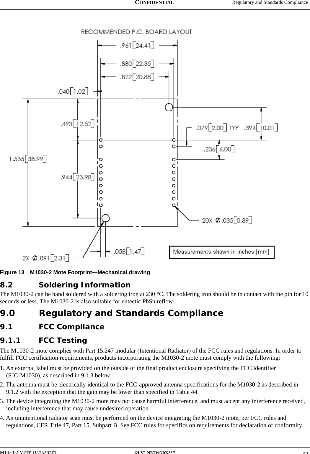  Regulatory and Standards ComplianceM1030-2 MOTE DATASHEET DUST NETWORKS™25CONFIDENTIALFigure 13 M1030-2 Mote Footprint—Mechanical drawing8.2 Soldering InformationThe M1030-2 can be hand soldered with a soldering iron at 230 °C. The soldering iron should be in contact with the pin for 10 seconds or less. The M1030-2 is also suitable for eutectic PbSn reflow.9.0 Regulatory and Standards Compliance9.1 FCC Compliance9.1.1 FCC TestingThe M1030-2 mote complies with Part 15.247 modular (Intentional Radiator) of the FCC rules and regulations. In order to fulfill FCC certification requirements, products incorporating the M1030-2 mote must comply with the following:1. An external label must be provided on the outside of the final product enclosure specifying the FCC identifier  (SJC-M1030), as described in 9.1.3 below.2. The antenna must be electrically identical to the FCC-approved antenna specifications for the M1030-2 as described in  9.1.2 with the exception that the gain may be lower than specified in Table 44.3. The device integrating the M1030-2 mote may not cause harmful interference, and must accept any interference received, including interference that may cause undesired operation.4. An unintentional radiator scan must be performed on the device integrating the M1030-2 mote, per FCC rules and regulations, CFR Title 47, Part 15, Subpart B. See FCC rules for specifics on requirements for declaration of conformity.