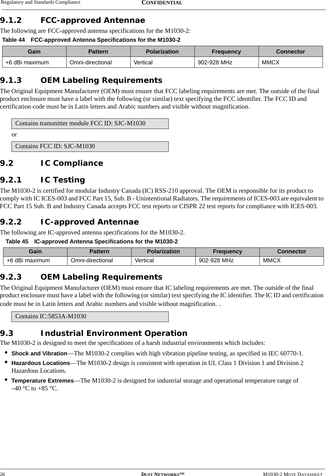 Regulatory and Standards Compliance26 DUST NETWORKS™M1030-2 MOTE DATASHEETCONFIDENTIAL9.1.2 FCC-approved AntennaeThe following are FCC-approved antenna specifications for the M1030-2:9.1.3 OEM Labeling RequirementsThe Original Equipment Manufacturer (OEM) must ensure that FCC labeling requirements are met. The outside of the final product enclosure must have a label with the following (or similar) text specifying the FCC identifier. The FCC ID and certification code must be in Latin letters and Arabic numbers and visible without magnification.or9.2 IC Compliance9.2.1 IC TestingThe M1030-2 is certified for modular Industry Canada (IC) RSS-210 approval. The OEM is responsible for its product to comply with IC ICES-003 and FCC Part 15, Sub. B - Unintentional Radiators. The requirements of ICES-003 are equivalent to FCC Part 15 Sub. B and Industry Canada accepts FCC test reports or CISPR 22 test reports for compliance with ICES-003. 9.2.2 IC-approved AntennaeThe following are IC-approved antenna specifications for the M1030-2.9.2.3 OEM Labeling RequirementsThe Original Equipment Manufacturer (OEM) must ensure that IC labeling requirements are met. The outside of the final product enclosure must have a label with the following (or similar) text specifying the IC identifier. The IC ID and certification code must be in Latin letters and Arabic numbers and visible without magnification. .9.3 Industrial Environment OperationThe M1030-2 is designed to meet the specifications of a harsh industrial environments which includes:•Shock and Vibration—The M1030-2 complies with high vibration pipeline testing, as specified in IEC 60770-1.•Hazardous Locations—The M1030-2 design is consistent with operation in UL Class 1 Division 1 and Division 2 Hazardous Locations.•Temperature Extremes—The M1030-2 is designed for industrial storage and operational temperature range of  –40 °C to +85 °C.Table 44 FCC-approved Antenna Specifications for the M1030-2Gain Pattern Polarization Frequency Connector+6 dBi maximum Omni-directional Vertical 902-928 MHz MMCXContains transmitter module FCC ID: SJC-M1030Contains FCC ID: SJC-M1030Table 45 IC-approved Antenna Specifications for the M1030-2Gain Pattern Polarization Frequency Connector+6 dBi maximum Omni-directional Vertical 902-928 MHz MMCXContains IC:5853A-M1030