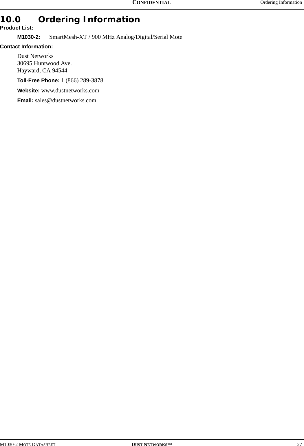  Ordering InformationM1030-2 MOTE DATASHEET DUST NETWORKS™27CONFIDENTIAL10.0 Ordering InformationProduct List:M1030-2:  SmartMesh-XT / 900 MHz Analog/Digital/Serial MoteContact Information:Dust Networks 30695 Huntwood Ave. Hayward, CA 94544Toll-Free Phone: 1 (866) 289-3878Website: www.dustnetworks.comEmail: sales@dustnetworks.com