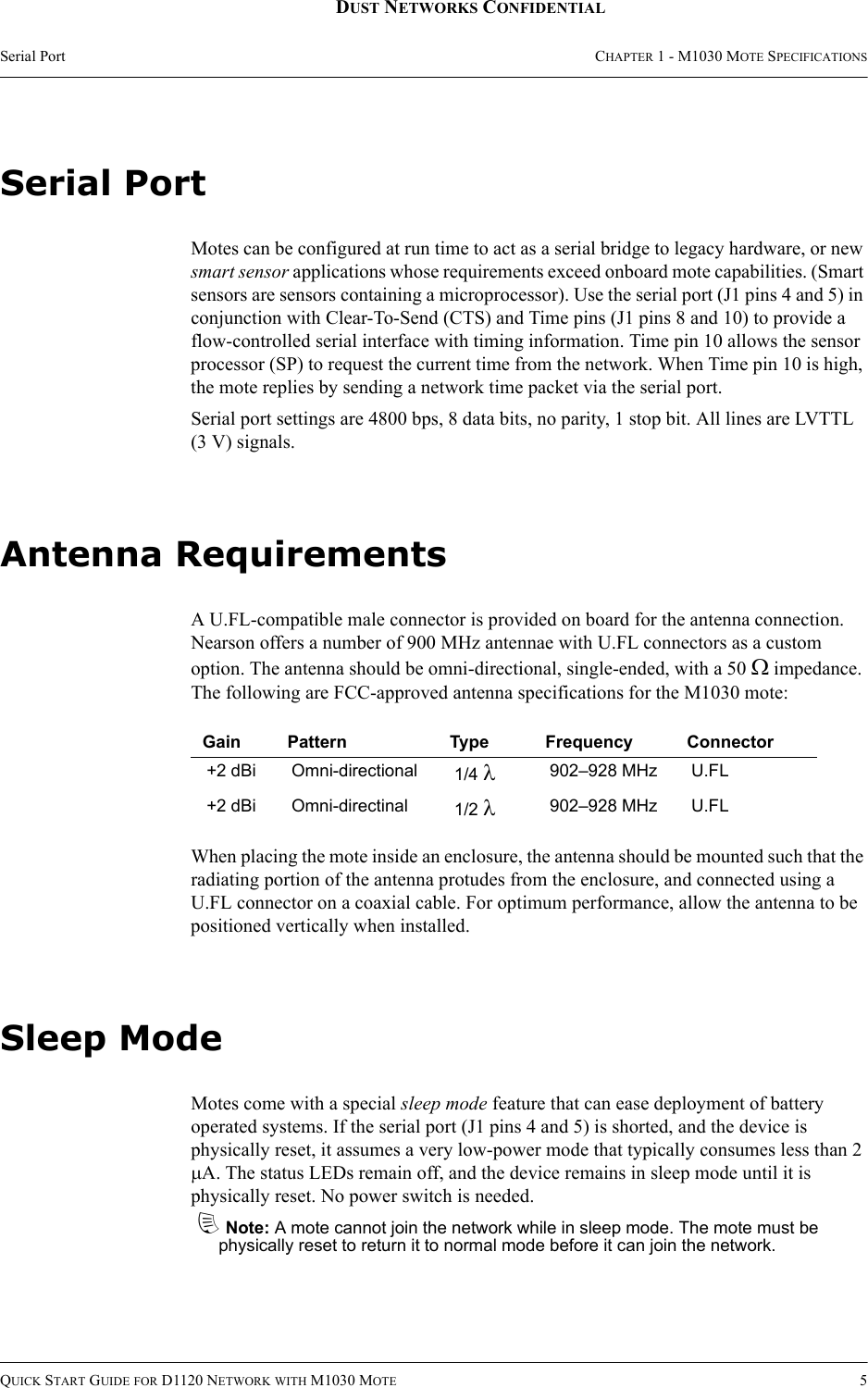 Serial Port CHAPTER 1 - M1030 MOTE SPECIFICATIONSQUICK START GUIDE FOR D1120 NETWORK WITH M1030 MOTE 5DUST NETWORKS CONFIDENTIALSerial PortMotes can be configured at run time to act as a serial bridge to legacy hardware, or new smart sensor applications whose requirements exceed onboard mote capabilities. (Smart sensors are sensors containing a microprocessor). Use the serial port (J1 pins 4 and 5) in conjunction with Clear-To-Send (CTS) and Time pins (J1 pins 8 and 10) to provide a flow-controlled serial interface with timing information. Time pin 10 allows the sensor processor (SP) to request the current time from the network. When Time pin 10 is high, the mote replies by sending a network time packet via the serial port.Serial port settings are 4800 bps, 8 data bits, no parity, 1 stop bit. All lines are LVTTL (3 V) signals.Antenna RequirementsA U.FL-compatible male connector is provided on board for the antenna connection. Nearson offers a number of 900 MHz antennae with U.FL connectors as a custom option. The antenna should be omni-directional, single-ended, with a 50 Ω impedance. The following are FCC-approved antenna specifications for the M1030 mote:When placing the mote inside an enclosure, the antenna should be mounted such that the radiating portion of the antenna protudes from the enclosure, and connected using a U.FL connector on a coaxial cable. For optimum performance, allow the antenna to be positioned vertically when installed.Sleep ModeMotes come with a special sleep mode feature that can ease deployment of battery operated systems. If the serial port (J1 pins 4 and 5) is shorted, and the device is physically reset, it assumes a very low-power mode that typically consumes less than 2 µA. The status LEDs remain off, and the device remains in sleep mode until it is physically reset. No power switch is needed.dNote: A mote cannot join the network while in sleep mode. The mote must be physically reset to return it to normal mode before it can join the network.Gain Pattern Type Frequency Connector+2 dBi Omni-directional 1/4 λ902–928 MHz U.FL+2 dBi Omni-directinal 1/2 λ902–928 MHz U.FL