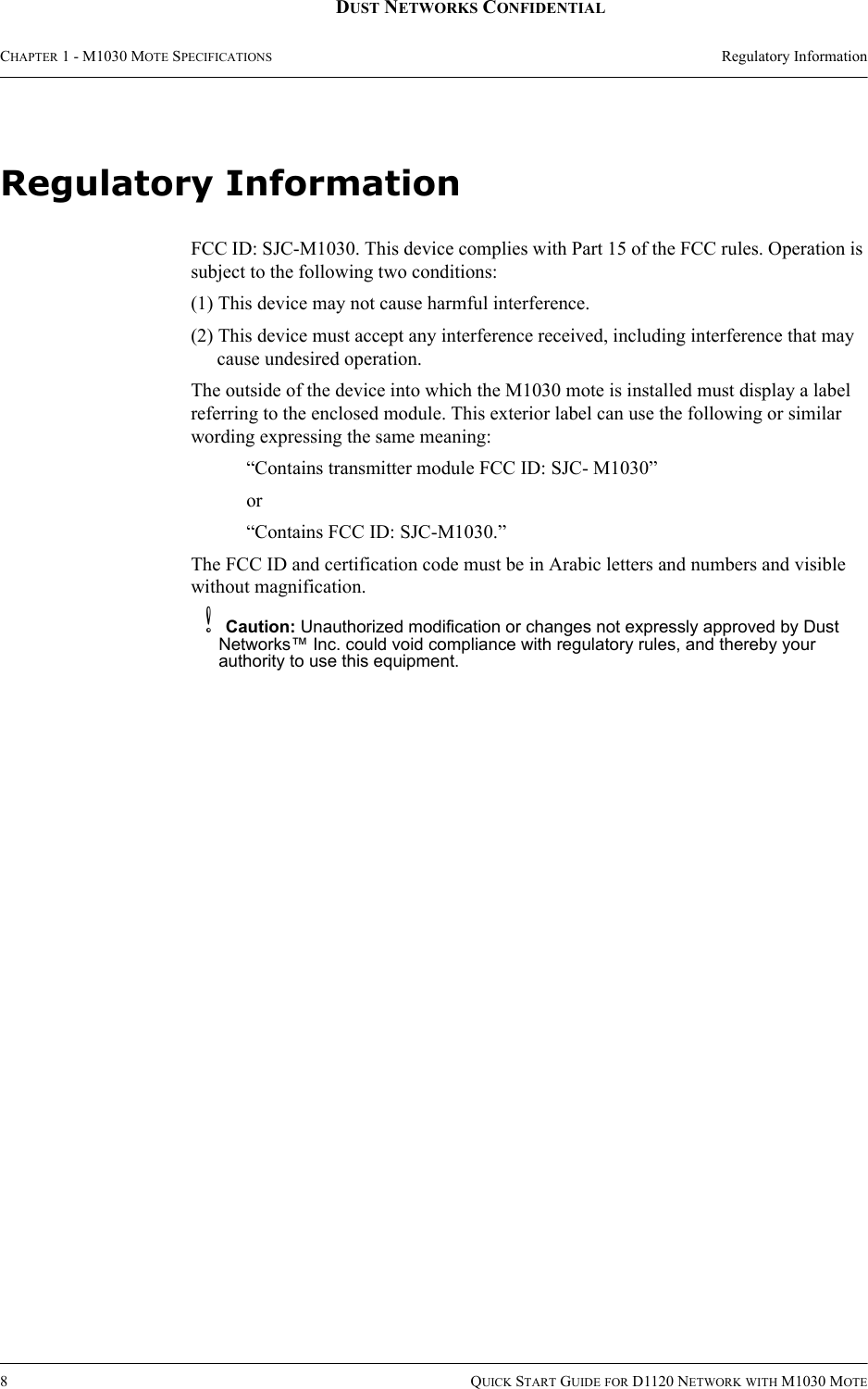 CHAPTER 1 - M1030 MOTE SPECIFICATIONS Regulatory Information8QUICK START GUIDE FOR D1120 NETWORK WITH M1030 MOTEDUST NETWORKS CONFIDENTIALRegulatory InformationFCC ID: SJC-M1030. This device complies with Part 15 of the FCC rules. Operation is subject to the following two conditions:(1) This device may not cause harmful interference.(2) This device must accept any interference received, including interference that may cause undesired operation.The outside of the device into which the M1030 mote is installed must display a label referring to the enclosed module. This exterior label can use the following or similar wording expressing the same meaning:“Contains transmitter module FCC ID: SJC- M1030” or “Contains FCC ID: SJC-M1030.” The FCC ID and certification code must be in Arabic letters and numbers and visible without magnification.bCaution: Unauthorized modification or changes not expressly approved by Dust Networks™ Inc. could void compliance with regulatory rules, and thereby your authority to use this equipment.