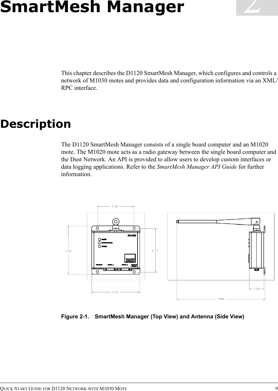 QUICK START GUIDE FOR D1120 NETWORK WITH M1030 MOTE 92SmartMesh ManagerThis chapter describes the D1120 SmartMesh Manager, which configures and controls a network of M1030 motes and provides data and configuration information via an XML/RPC interface.DescriptionThe D1120 SmartMesh Manager consists of a single board computer and an M1020 mote. The M1020 mote acts as a radio gateway between the single board computer and the Dust Network. An API is provided to allow users to develop custom interfaces or data logging applications. Refer to the SmartMesh Manager API Guide for further information.Figure 2-1. SmartMesh Manager (Top View) and Antenna (Side View)