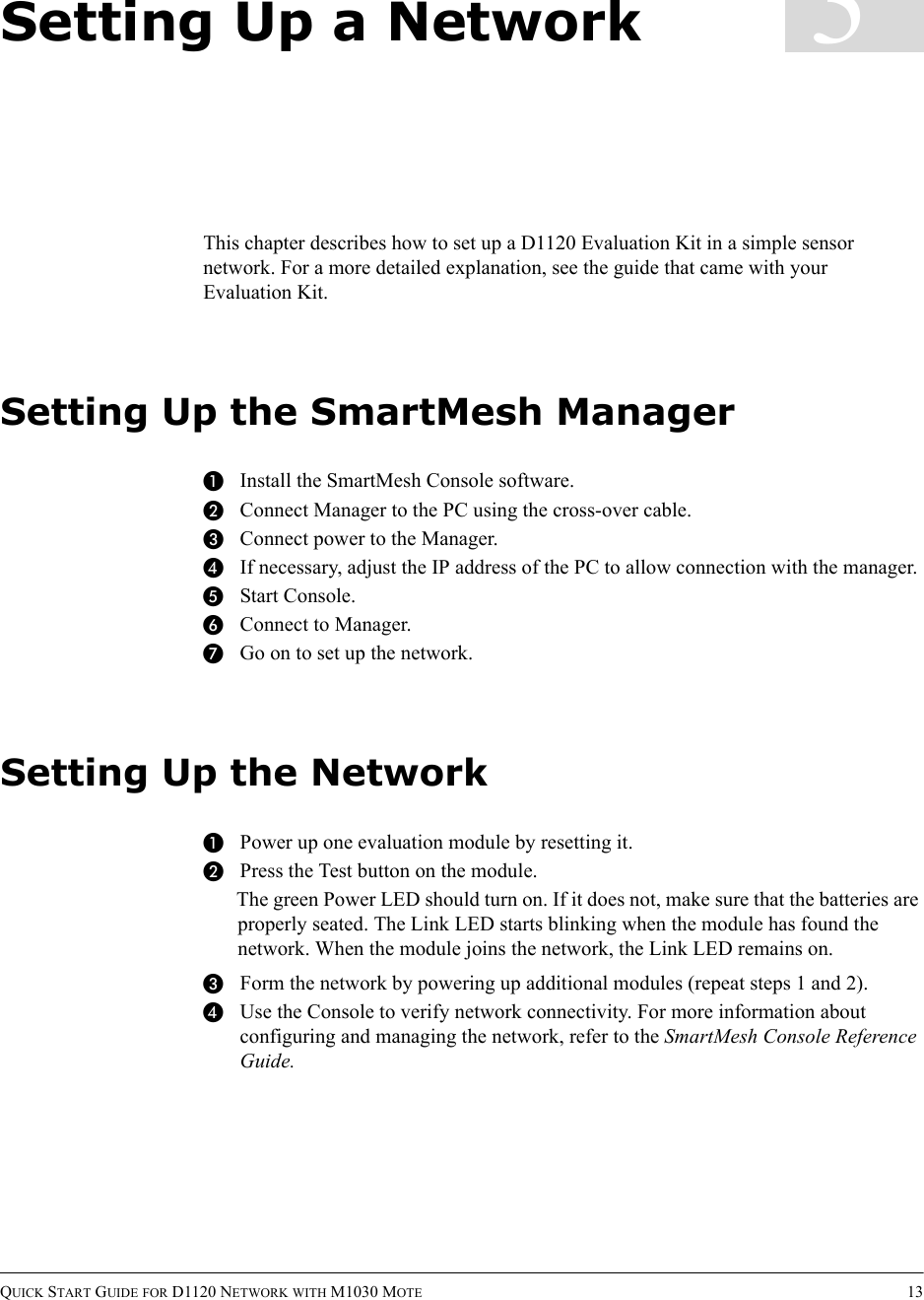 QUICK START GUIDE FOR D1120 NETWORK WITH M1030 MOTE 133Setting Up a NetworkThis chapter describes how to set up a D1120 Evaluation Kit in a simple sensor network. For a more detailed explanation, see the guide that came with your Evaluation Kit.Setting Up the SmartMesh ManagerAInstall the SmartMesh Console software.BConnect Manager to the PC using the cross-over cable.CConnect power to the Manager.DIf necessary, adjust the IP address of the PC to allow connection with the manager.EStart Console.FConnect to Manager.GGo on to set up the network.Setting Up the NetworkAPower up one evaluation module by resetting it.BPress the Test button on the module.The green Power LED should turn on. If it does not, make sure that the batteries are properly seated. The Link LED starts blinking when the module has found the network. When the module joins the network, the Link LED remains on.CForm the network by powering up additional modules (repeat steps 1 and 2).DUse the Console to verify network connectivity. For more information about configuring and managing the network, refer to the SmartMesh Console Reference Guide.