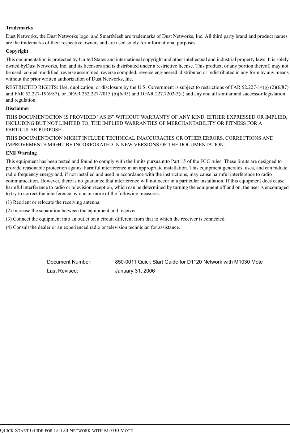 QUICK START GUIDE FOR D1120 NETWORK WITH M1030 MOTETrademarksDust Networks, the Dust Networks logo, and SmartMesh are trademarks of Dust Networks, Inc. All third party brand and product names are the trademarks of their respective owners and are used solely for informational purposes.CopyrightThis documentation is protected by United States and international copyright and other intellectual and industrial property laws. It is solely owned byDust Networks, Inc. and its licensors and is distributed under a restrictive license. This product, or any portion thereof, may not be used, copied, modified, reverse assembled, reverse compiled, reverse engineered, distributed or redistributed in any form by any means without the prior written authorization of Dust Networks, Inc.RESTRICTED RIGHTS: Use, duplication, or disclosure by the U.S. Government is subject to restrictions of FAR 52.227-14(g) (2)(6/87) and FAR 52.227-19(6/87), or DFAR 252.227-7015 (b)(6/95) and DFAR 227.7202-3(a) and any and all similar and successor legislation and regulation.DisclaimerTHIS DOCUMENTATION IS PROVIDED “AS IS” WITHOUT WARRANTY OF ANY KIND, EITHER EXPRESSED OR IMPLIED, INCLUDING BUT NOT LIMITED TO, THE IMPLIED WARRANTIES OF MERCHANTABILITY OR FITNESS FOR A PARTICULAR PURPOSE.THIS DOCUMENTATION MIGHT INCLUDE TECHNICAL INACCURACIES OR OTHER ERRORS. CORRECTIONS AND IMPROVEMENTS MIGHT BE INCORPORATED IN NEW VERSIONS OF THE DOCUMENTATION.EMI WarningThis equipment has been tested and found to comply with the limits pursuant to Part 15 of the FCC rules. These limits are designed to provide reasonable protection against harmful interference in an appropriate installation. This equipment generates, uses, and can radiate radio frequency energy and, if not installed and used in accordance with the instructions, may cause harmful interference to radio communication. However, there is no guarantee that interference will not occur in a particular installation. If this equipment does cause harmful interference to radio or television reception, which can be determined by turning the equipment off and on, the user is encouraged to try to correct the interference by one or more of the following measures:(1) Reorient or relocate the receiving antenna.(2) Increase the separation between the equipment and receiver(3) Connect the equipment into an outlet on a circuit different from that to which the receiver is connected.(4) Consult the dealer or an experienced radio or television technician for assistance.Document Number: 850-0011 Quick Start Guide for D1120 Network with M1030 MoteLast Revised:  January 31, 2006