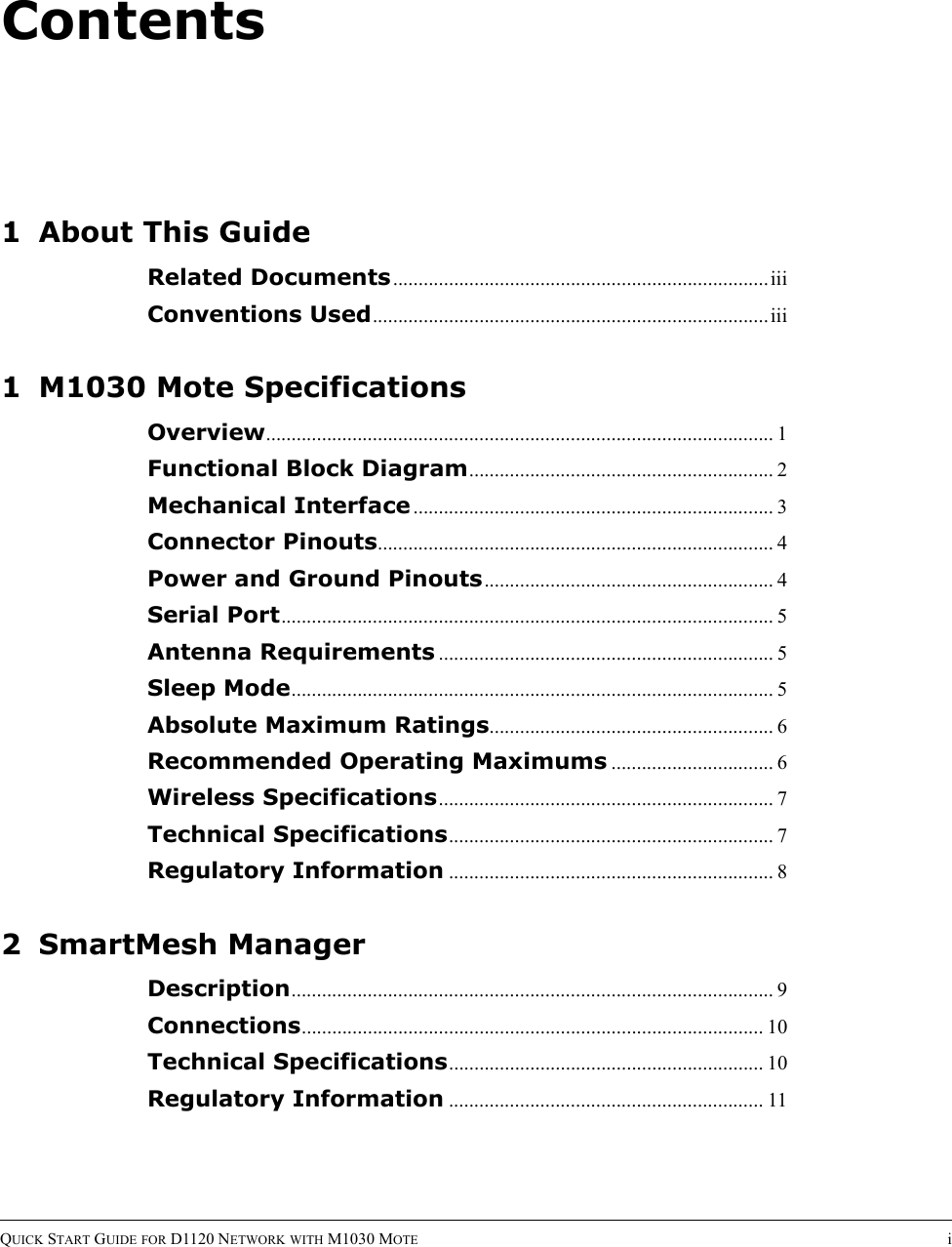 ContentsQUICK START GUIDE FOR D1120 NETWORK WITH M1030 MOTE i1 About This GuideRelated Documents..........................................................................iiiConventions Used..............................................................................iii1 M1030 Mote SpecificationsOverview.................................................................................................... 1Functional Block Diagram............................................................ 2Mechanical Interface ....................................................................... 3Connector Pinouts.............................................................................. 4Power and Ground Pinouts......................................................... 4Serial Port................................................................................................. 5Antenna Requirements .................................................................. 5Sleep Mode............................................................................................... 5Absolute Maximum Ratings........................................................ 6Recommended Operating Maximums ................................ 6Wireless Specifications.................................................................. 7Technical Specifications................................................................ 7Regulatory Information ................................................................ 82 SmartMesh ManagerDescription............................................................................................... 9Connections........................................................................................... 10Technical Specifications.............................................................. 10Regulatory Information .............................................................. 11