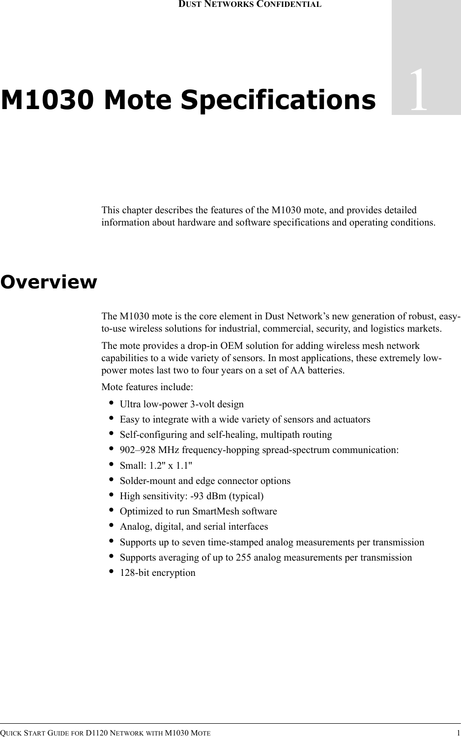 QUICK START GUIDE FOR D1120 NETWORK WITH M1030 MOTE 11DUST NETWORKS CONFIDENTIALM1030 Mote SpecificationsThis chapter describes the features of the M1030 mote, and provides detailed information about hardware and software specifications and operating conditions.OverviewThe M1030 mote is the core element in Dust Network’s new generation of robust, easy-to-use wireless solutions for industrial, commercial, security, and logistics markets.The mote provides a drop-in OEM solution for adding wireless mesh network capabilities to a wide variety of sensors. In most applications, these extremely low-power motes last two to four years on a set of AA batteries.Mote features include:•Ultra low-power 3-volt design•Easy to integrate with a wide variety of sensors and actuators•Self-configuring and self-healing, multipath routing•902–928 MHz frequency-hopping spread-spectrum communication:•Small: 1.2&apos;&apos; x 1.1&apos;&apos;•Solder-mount and edge connector options•High sensitivity: -93 dBm (typical)•Optimized to run SmartMesh software•Analog, digital, and serial interfaces•Supports up to seven time-stamped analog measurements per transmission•Supports averaging of up to 255 analog measurements per transmission•128-bit encryption
