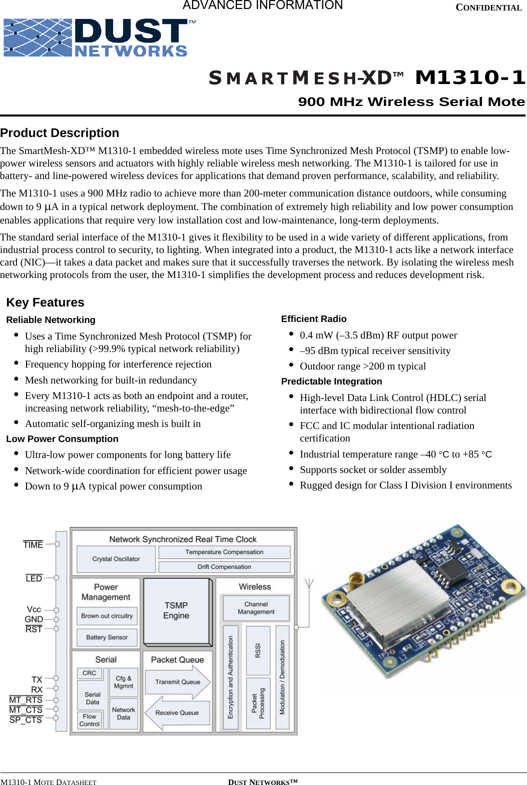 M1310-1 MOTE DATASHEET DUST NETWORKS™CONFIDENTIALProduct DescriptionThe SmartMesh-XD™ M1310-1 embedded wireless mote uses Time Synchronized Mesh Protocol (TSMP) to enable low-power wireless sensors and actuators with highly reliable wireless mesh networking. The M1310-1 is tailored for use in battery- and line-powered wireless devices for applications that demand proven performance, scalability, and reliability.The M1310-1 uses a 900 MHz radio to achieve more than 200-meter communication distance outdoors, while consuming down to 9 µA in a typical network deployment. The combination of extremely high reliability and low power consumption enables applications that require very low installation cost and low-maintenance, long-term deployments.The standard serial interface of the M1310-1 gives it flexibility to be used in a wide variety of different applications, from industrial process control to security, to lighting. When integrated into a product, the M1310-1 acts like a network interface card (NIC)—it takes a data packet and makes sure that it successfully traverses the network. By isolating the wireless mesh networking protocols from the user, the M1310-1 simplifies the development process and reduces development risk.Key FeaturesReliable Networking•Uses a Time Synchronized Mesh Protocol (TSMP) for high reliability (&gt;99.9% typical network reliability)•Frequency hopping for interference rejection•Mesh networking for built-in redundancy•Every M1310-1 acts as both an endpoint and a router, increasing network reliability, “mesh-to-the-edge”•Automatic self-organizing mesh is built inLow Power Consumption•Ultra-low power components for long battery life•Network-wide coordination for efficient power usage•Down to 9 µA typical power consumptionEfficient Radio•0.4 mW (–3.5 dBm) RF output power •–95 dBm typical receiver sensitivity•Outdoor range &gt;200 m typicalPredictable Integration•High-level Data Link Control (HDLC) serial interface with bidirectional flow control•FCC and IC modular intentional radiation certification•Industrial temperature range –40 °C to +85 °C•Supports socket or solder assembly•Rugged design for Class I Division I environmentsM1310-1900 MHz Wireless Serial MoteADVANCED INFORMATION