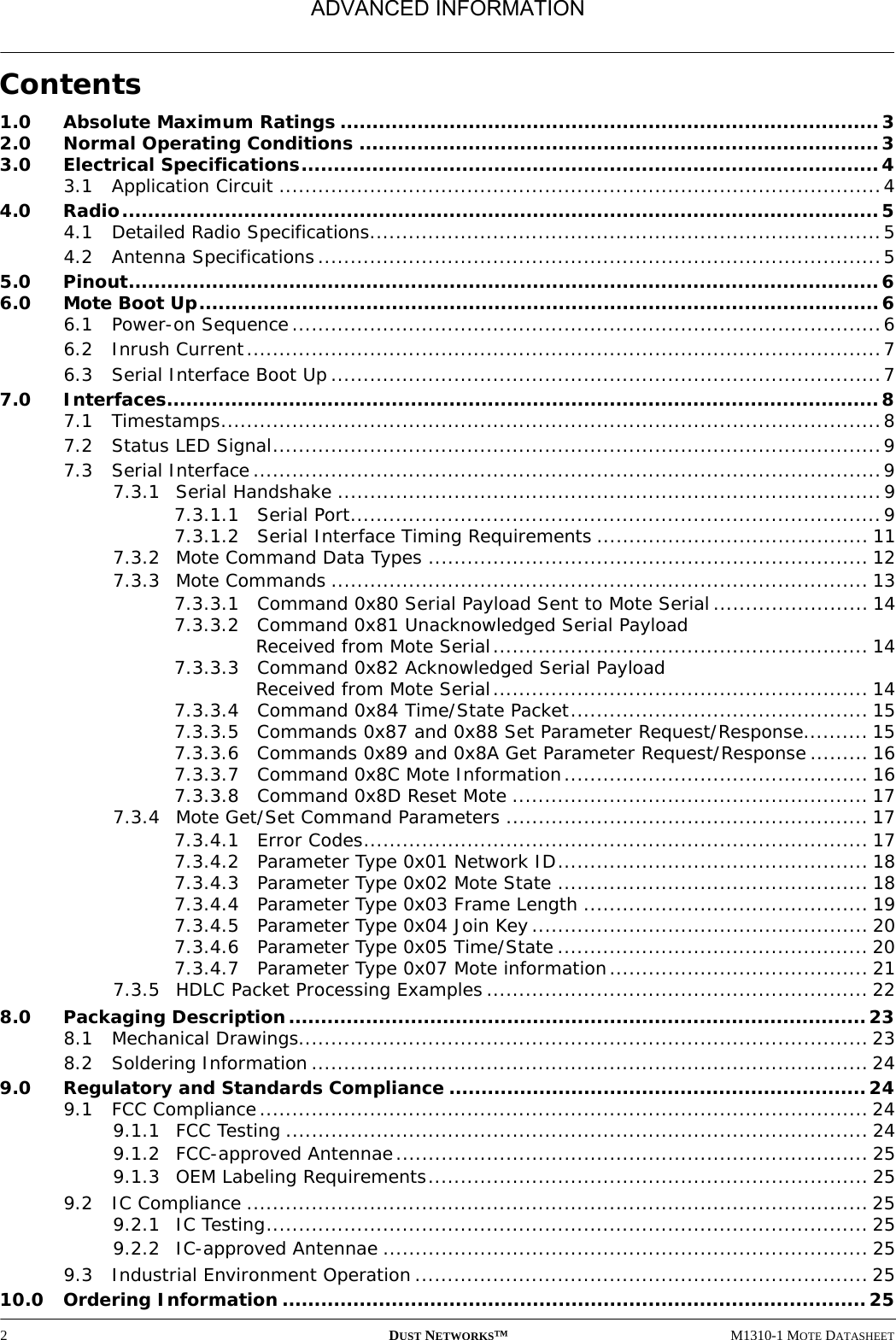 2DUST NETWORKS™M1310-1 MOTE DATASHEETContents1.0 Absolute Maximum Ratings ....................................................................................32.0 Normal Operating Conditions .................................................................................33.0 Electrical Specifications..........................................................................................43.1 Application Circuit .............................................................................................44.0 Radio......................................................................................................................54.1 Detailed Radio Specifications...............................................................................54.2 Antenna Specifications.......................................................................................55.0 Pinout.....................................................................................................................66.0 Mote Boot Up..........................................................................................................66.1 Power-on Sequence...........................................................................................66.2 Inrush Current..................................................................................................76.3 Serial Interface Boot Up.....................................................................................77.0 Interfaces...............................................................................................................87.1 Timestamps......................................................................................................87.2 Status LED Signal..............................................................................................97.3 Serial Interface.................................................................................................97.3.1 Serial Handshake ....................................................................................97.3.1.1 Serial Port..................................................................................97.3.1.2 Serial Interface Timing Requirements .......................................... 117.3.2 Mote Command Data Types .................................................................... 127.3.3 Mote Commands ................................................................................... 137.3.3.1 Command 0x80 Serial Payload Sent to Mote Serial........................ 147.3.3.2 Command 0x81 Unacknowledged Serial Payload Received from Mote Serial.......................................................... 147.3.3.3 Command 0x82 Acknowledged Serial Payload Received from Mote Serial.......................................................... 147.3.3.4 Command 0x84 Time/State Packet.............................................. 157.3.3.5 Commands 0x87 and 0x88 Set Parameter Request/Response.......... 157.3.3.6 Commands 0x89 and 0x8A Get Parameter Request/Response ......... 167.3.3.7 Command 0x8C Mote Information............................................... 167.3.3.8 Command 0x8D Reset Mote ....................................................... 177.3.4 Mote Get/Set Command Parameters ........................................................ 177.3.4.1 Error Codes.............................................................................. 177.3.4.2 Parameter Type 0x01 Network ID................................................ 187.3.4.3 Parameter Type 0x02 Mote State ................................................ 187.3.4.4 Parameter Type 0x03 Frame Length ............................................ 197.3.4.5 Parameter Type 0x04 Join Key.................................................... 207.3.4.6 Parameter Type 0x05 Time/State ................................................ 207.3.4.7 Parameter Type 0x07 Mote information........................................ 217.3.5 HDLC Packet Processing Examples........................................................... 228.0 Packaging Description.......................................................................................... 238.1 Mechanical Drawings........................................................................................ 238.2 Soldering Information ...................................................................................... 249.0 Regulatory and Standards Compliance .................................................................249.1 FCC Compliance.............................................................................................. 249.1.1 FCC Testing .......................................................................................... 249.1.2 FCC-approved Antennae......................................................................... 259.1.3 OEM Labeling Requirements.................................................................... 259.2 IC Compliance ................................................................................................ 259.2.1 IC Testing............................................................................................. 259.2.2 IC-approved Antennae ........................................................................... 259.3 Industrial Environment Operation ...................................................................... 2510.0 Ordering Information ........................................................................................... 25ADVANCED INFORMATION