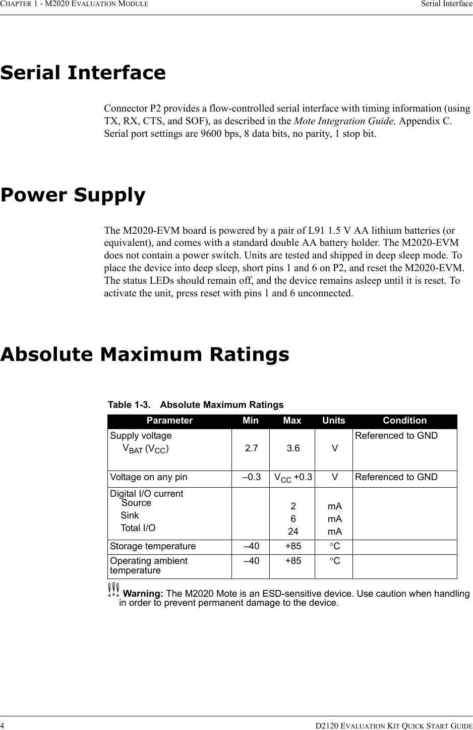 CHAPTER 1 - M2020 EVALUATION MODULE Serial Interface4D2120 EVALUATION KIT QUICK START GUIDESerial InterfaceConnector P2 provides a flow-controlled serial interface with timing information (using TX, RX, CTS, and SOF), as described in the Mote Integration Guide, Appendix C. Serial port settings are 9600 bps, 8 data bits, no parity, 1 stop bit.Power SupplyThe M2020-EVM board is powered by a pair of L91 1.5 V AA lithium batteries (or equivalent), and comes with a standard double AA battery holder. The M2020-EVM does not contain a power switch. Units are tested and shipped in deep sleep mode. To place the device into deep sleep, short pins 1 and 6 on P2, and reset the M2020-EVM. The status LEDs should remain off, and the device remains asleep until it is reset. To activate the unit, press reset with pins 1 and 6 unconnected.Absolute Maximum RatingscWarning: The M2020 Mote is an ESD-sensitive device. Use caution when handling in order to prevent permanent damage to the device.Table 1-3. Absolute Maximum RatingsParameter Min Max Units ConditionSupply voltageVBAT (VCC)2.73.6VReferenced to GNDVoltage on any pin –0.3 VCC +0.3 V Referenced to GNDDigital I/O currentSourceSinkTotal I/O2624mAmAmAStorage temperature –40 +85 °COperating ambient temperature–40 +85 °C