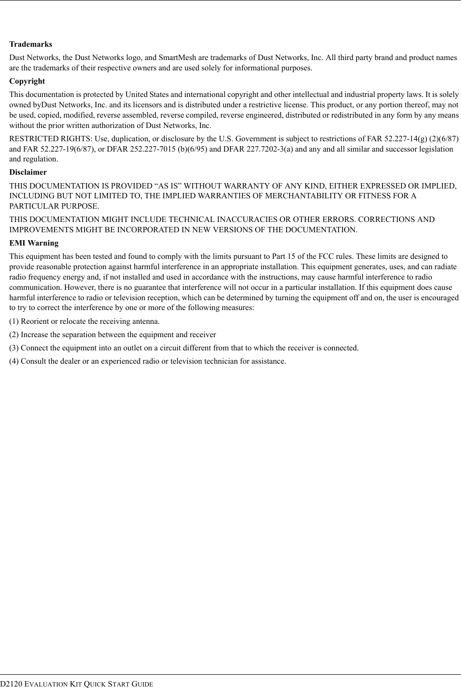 D2120 EVALUATION KIT QUICK START GUIDETrademarksDust Networks, the Dust Networks logo, and SmartMesh are trademarks of Dust Networks, Inc. All third party brand and product names are the trademarks of their respective owners and are used solely for informational purposes.CopyrightThis documentation is protected by United States and international copyright and other intellectual and industrial property laws. It is solely owned byDust Networks, Inc. and its licensors and is distributed under a restrictive license. This product, or any portion thereof, may not be used, copied, modified, reverse assembled, reverse compiled, reverse engineered, distributed or redistributed in any form by any means without the prior written authorization of Dust Networks, Inc.RESTRICTED RIGHTS: Use, duplication, or disclosure by the U.S. Government is subject to restrictions of FAR 52.227-14(g) (2)(6/87) and FAR 52.227-19(6/87), or DFAR 252.227-7015 (b)(6/95) and DFAR 227.7202-3(a) and any and all similar and successor legislation and regulation.DisclaimerTHIS DOCUMENTATION IS PROVIDED “AS IS” WITHOUT WARRANTY OF ANY KIND, EITHER EXPRESSED OR IMPLIED, INCLUDING BUT NOT LIMITED TO, THE IMPLIED WARRANTIES OF MERCHANTABILITY OR FITNESS FOR A PARTICULAR PURPOSE.THIS DOCUMENTATION MIGHT INCLUDE TECHNICAL INACCURACIES OR OTHER ERRORS. CORRECTIONS AND IMPROVEMENTS MIGHT BE INCORPORATED IN NEW VERSIONS OF THE DOCUMENTATION.EMI WarningThis equipment has been tested and found to comply with the limits pursuant to Part 15 of the FCC rules. These limits are designed to provide reasonable protection against harmful interference in an appropriate installation. This equipment generates, uses, and can radiate radio frequency energy and, if not installed and used in accordance with the instructions, may cause harmful interference to radio communication. However, there is no guarantee that interference will not occur in a particular installation. If this equipment does cause harmful interference to radio or television reception, which can be determined by turning the equipment off and on, the user is encouraged to try to correct the interference by one or more of the following measures:(1) Reorient or relocate the receiving antenna.(2) Increase the separation between the equipment and receiver(3) Connect the equipment into an outlet on a circuit different from that to which the receiver is connected.(4) Consult the dealer or an experienced radio or television technician for assistance.