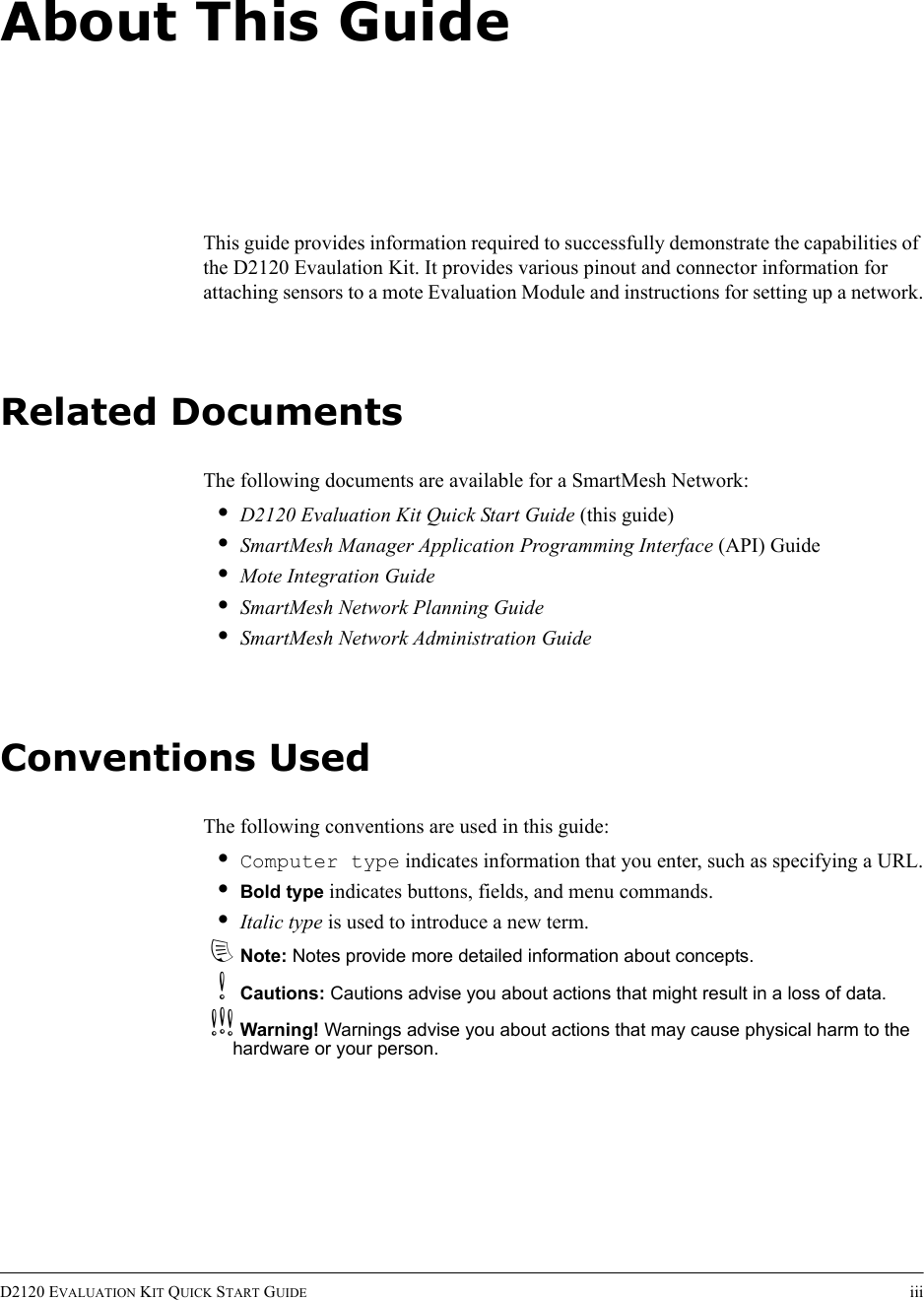 D2120 EVALUATION KIT QUICK START GUIDE iiiAbout This GuideThis guide provides information required to successfully demonstrate the capabilities of the D2120 Evaulation Kit. It provides various pinout and connector information for attaching sensors to a mote Evaluation Module and instructions for setting up a network.Related DocumentsThe following documents are available for a SmartMesh Network:•D2120 Evaluation Kit Quick Start Guide (this guide)•SmartMesh Manager Application Programming Interface (API) Guide•Mote Integration Guide•SmartMesh Network Planning Guide•SmartMesh Network Administration GuideConventions UsedThe following conventions are used in this guide:•Computer type indicates information that you enter, such as specifying a URL.•Bold type indicates buttons, fields, and menu commands.•Italic type is used to introduce a new term.dNote: Notes provide more detailed information about concepts.bCautions: Cautions advise you about actions that might result in a loss of data.cWarning! Warnings advise you about actions that may cause physical harm to the hardware or your person.