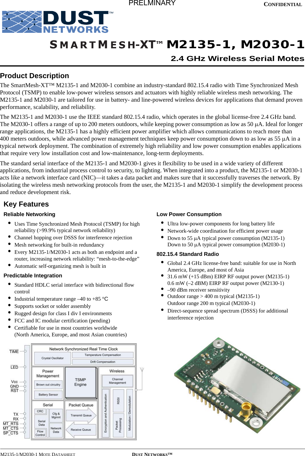 M2135-1/M2030-1 MOTE DATASHEET DUST NETWORKS™CONFIDENTIALProduct DescriptionThe SmartMesh-XT™ M2135-1 and M2030-1 combine an industry-standard 802.15.4 radio with Time Synchronized Mesh Protocol (TSMP) to enable low-power wireless sensors and actuators with highly reliable wireless mesh networking. The M2135-1 and M2030-1 are tailored for use in battery- and line-powered wireless devices for applications that demand proven performance, scalability, and reliability.The M2135-1 and M2030-1 use the IEEE standard 802.15.4 radio, which operates in the global license-free 2.4 GHz band. The M2030-1 offers a range of up to 200 meters outdoors, while keeping power consumption as low as 50 µA. Ideal for longer range applications, the M2135-1 has a highly efficient power amplifier which allows communications to reach more than 400 meters outdoors, while advanced power management techniques keep power consumption down to as low as 55 µA in a typical network deployment. The combination of extremely high reliability and low power consumption enables applications that require very low installation cost and low-maintenance, long-term deployments.The standard serial interface of the M2135-1 and M2030-1 gives it flexibility to be used in a wide variety of different applications, from industrial process control to security, to lighting. When integrated into a product, the M2135-1 or M2030-1 acts like a network interface card (NIC)—it takes a data packet and makes sure that it successfully traverses the network. By isolating the wireless mesh networking protocols from the user, the M2135-1 and M2030-1 simplify the development process and reduce development risk.Key FeaturesReliable Networking•Uses Time Synchronized Mesh Protocol (TSMP) for high reliability (&gt;99.9% typical network reliability)•Channel hopping over DSSS for interference rejection•Mesh networking for built-in redundancy•Every M2135-1/M2030-1 acts as both an endpoint and a router, increasing network reliability: “mesh-to-the-edge”•Automatic self-organizing mesh is built inPredictable Integration•Standard HDLC serial interface with bidirectional flow control•Industrial temperature range –40 to +85 °C•Supports socket or solder assembly•Rugged design for class I div I environments•FCC and IC modular certification (pending)•Certifiable for use in most countries worldwide  (North America, Europe, and most Asian countries)Low Power Consumption•Ultra low-power components for long battery life•Network-wide coordination for efficient power usage•Down to 55 µA typical power consumption (M2135-1) Down to 50 µA typical power consumption (M2030-1)802.15.4 Standard Radio•Global 2.4 GHz license-free band: suitable for use in North America, Europe, and most of Asia•31.6 mW (+15 dBm) EIRP RF output power (M2135-1) 0.6 mW (–2 dBM) EIRP RF output power (M2130-1)•–90 dBm receiver sensitivity•Outdoor range &gt; 400 m typical (M2135-1) Outdoor range 200 m typical (M2030-1)•Direct-sequence spread spectrum (DSSS) for additional interference rejectionM2135-1, M2030-12.4 GHz Wireless Serial MotesPRELMINARY