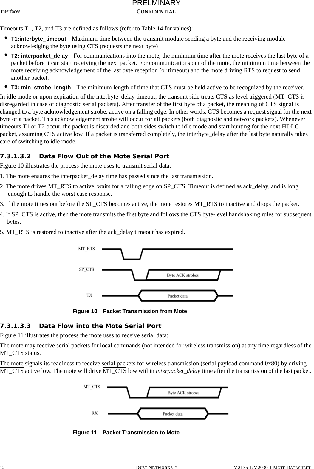 Interfaces12 DUST NETWORKS™M2135-1/M2030-1 MOTE DATASHEETCONFIDENTIALTimeouts T1, T2, and T3 are defined as follows (refer to Table 14 for values):•T1:interbyte_timeout—Maximum time between the transmit module sending a byte and the receiving module acknowledging the byte using CTS (requests the next byte)•T2: interpacket_delay—For communications into the mote, the minimum time after the mote receives the last byte of a packet before it can start receiving the next packet. For communications out of the mote, the minimum time between the mote receiving acknowledgement of the last byte reception (or timeout) and the mote driving RTS to request to send another packet.•T3: min_strobe_length—The minimum length of time that CTS must be held active to be recognized by the receiver.In idle mode or upon expiration of the interbyte_delay timeout, the transmit side treats CTS as level triggered (MT_CTS is disregarded in case of diagnostic serial packets). After transfer of the first byte of a packet, the meaning of CTS signal is changed to a byte acknowledgement strobe, active on a falling edge. In other words, CTS becomes a request signal for the next byte of a packet. This acknowledgement strobe will occur for all packets (both diagnostic and network packets). Whenever timeouts T1 or T2 occur, the packet is discarded and both sides switch to idle mode and start hunting for the next HDLC packet, assuming CTS active low. If a packet is transferred completely, the interbyte_delay after the last byte naturally takes care of switching to idle mode.7.3.1.3.2 Data Flow Out of the Mote Serial PortFigure 10 illustrates the process the mote uses to transmit serial data: 1. The mote ensures the interpacket_delay time has passed since the last transmission.2. The mote drives MT_RTS to active, waits for a falling edge on SP_CTS. Timeout is defined as ack_delay, and is long enough to handle the worst case response.3. If the mote times out before the SP_CTS becomes active, the mote restores MT_RTS to inactive and drops the packet.4. If SP_CTS is active, then the mote transmits the first byte and follows the CTS byte-level handshaking rules for subsequent bytes. 5. MT_RTS is restored to inactive after the ack_delay timeout has expired. Figure 10 Packet Transmission from Mote7.3.1.3.3 Data Flow into the Mote Serial PortFigure 11 illustrates the process the mote uses to receive serial data:The mote may receive serial packets for local commands (not intended for wireless transmission) at any time regardless of the MT_CTS status. The mote signals its readiness to receive serial packets for wireless transmission (serial payload command 0x80) by driving MT_CTS active low. The mote will drive MT_CTS low within interpacket_delay time after the transmission of the last packet. Figure 11 Packet Transmission to MotePRELMINARY