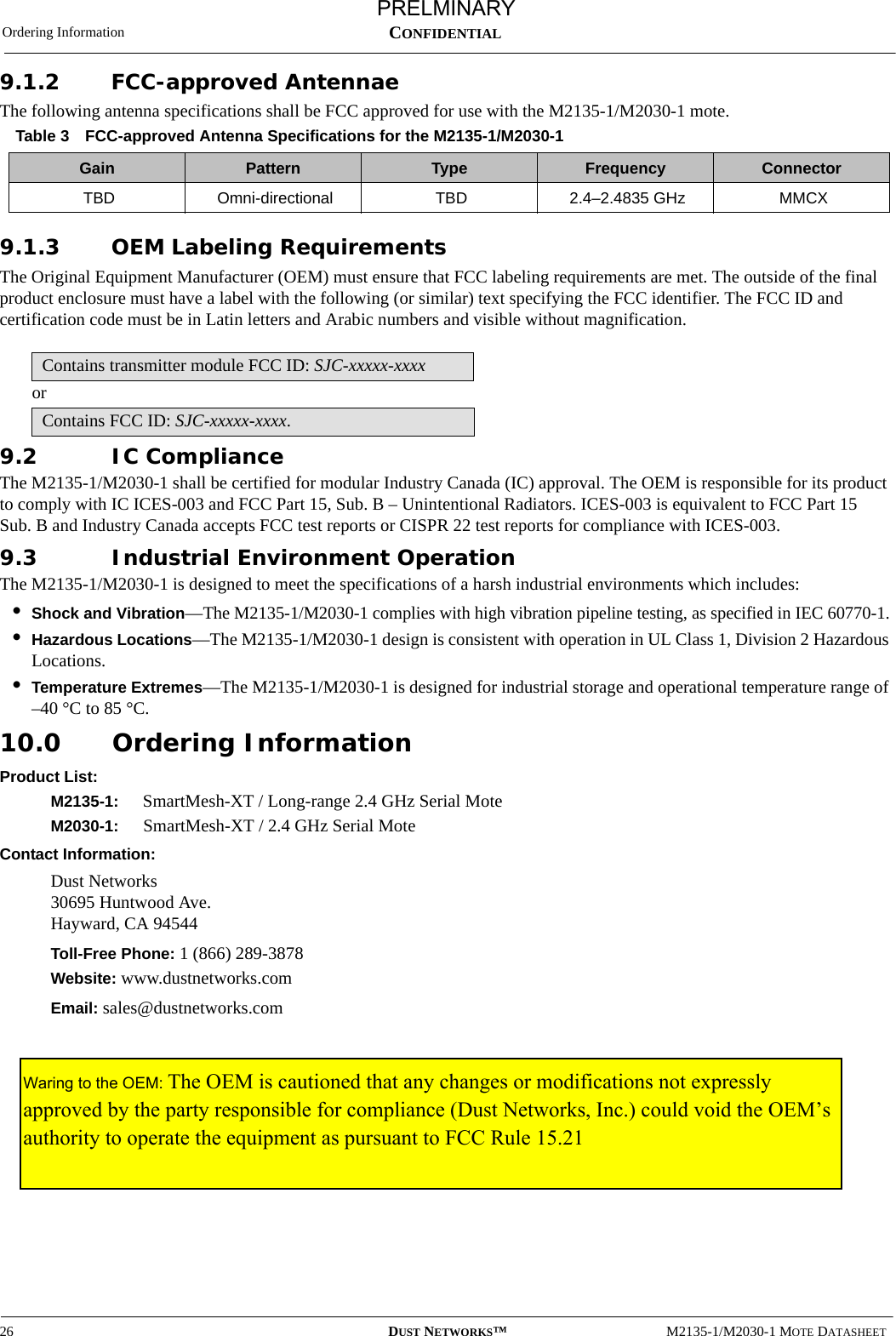 Ordering Information26 DUST NETWORKS™M2135-1/M2030-1 MOTE DATASHEETCONFIDENTIAL9.1.2 FCC-approved AntennaeThe following antenna specifications shall be FCC approved for use with the M2135-1/M2030-1 mote.9.1.3 OEM Labeling RequirementsThe Original Equipment Manufacturer (OEM) must ensure that FCC labeling requirements are met. The outside of the final product enclosure must have a label with the following (or similar) text specifying the FCC identifier. The FCC ID and certification code must be in Latin letters and Arabic numbers and visible without magnification.or9.2 IC ComplianceThe M2135-1/M2030-1 shall be certified for modular Industry Canada (IC) approval. The OEM is responsible for its product to comply with IC ICES-003 and FCC Part 15, Sub. B – Unintentional Radiators. ICES-003 is equivalent to FCC Part 15 Sub. B and Industry Canada accepts FCC test reports or CISPR 22 test reports for compliance with ICES-003. 9.3 Industrial Environment OperationThe M2135-1/M2030-1 is designed to meet the specifications of a harsh industrial environments which includes:•Shock and Vibration—The M2135-1/M2030-1 complies with high vibration pipeline testing, as specified in IEC 60770-1.•Hazardous Locations—The M2135-1/M2030-1 design is consistent with operation in UL Class 1, Division 2 Hazardous Locations.•Temperature Extremes—The M2135-1/M2030-1 is designed for industrial storage and operational temperature range of  –40 °C to 85 °C.10.0 Ordering InformationProduct List:M2135-1:  SmartMesh-XT / Long-range 2.4 GHz Serial MoteM2030-1: SmartMesh-XT / 2.4 GHz Serial MoteContact Information:Dust Networks 30695 Huntwood Ave. Hayward, CA 94544Toll-Free Phone: 1 (866) 289-3878Website: www.dustnetworks.comEmail: sales@dustnetworks.comTable 3 FCC-approved Antenna Specifications for the M2135-1/M2030-1Gain Pattern Type Frequency ConnectorTBD Omni-directional TBD 2.4–2.4835 GHz MMCXContains transmitter module FCC ID: SJC-xxxxx-xxxxContains FCC ID: SJC-xxxxx-xxxx.PRELMINARYWaring to the OEM: The OEM is cautioned that any changes or modifications not expressly approved by the party responsible for compliance (Dust Networks, Inc.) could void the OEM’s authority to operate the equipment as pursuant to FCC Rule 15.21 