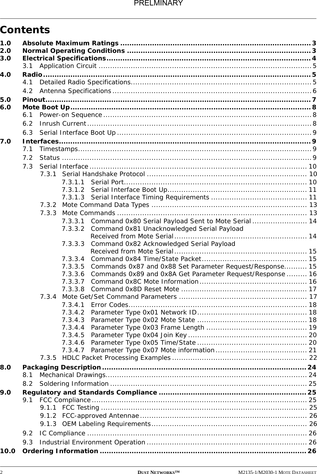2DUST NETWORKS™M2135-1/M2030-1 MOTE DATASHEETContents1.0 Absolute Maximum Ratings ....................................................................................32.0 Normal Operating Conditions .................................................................................33.0 Electrical Specifications..........................................................................................43.1 Application Circuit .............................................................................................54.0 Radio......................................................................................................................54.1 Detailed Radio Specifications...............................................................................54.2 Antenna Specifications.......................................................................................65.0 Pinout.....................................................................................................................76.0 Mote Boot Up..........................................................................................................86.1 Power-on Sequence...........................................................................................86.2 Inrush Current..................................................................................................86.3 Serial Interface Boot Up.....................................................................................97.0 Interfaces...............................................................................................................97.1 Timestamps......................................................................................................97.2 Status .............................................................................................................97.3 Serial Interface............................................................................................... 107.3.1 Serial Handshake Protocol ...................................................................... 107.3.1.1 Serial Port................................................................................ 107.3.1.2 Serial Interface Boot Up............................................................. 117.3.1.3 Serial Interface Timing Requirements .......................................... 117.3.2 Mote Command Data Types .................................................................... 137.3.3 Mote Commands ................................................................................... 137.3.3.1 Command 0x80 Serial Payload Sent to Mote Serial........................ 147.3.3.2 Command 0x81 Unacknowledged Serial Payload Received from Mote Serial.......................................................... 147.3.3.3 Command 0x82 Acknowledged Serial Payload Received from Mote Serial.......................................................... 157.3.3.4 Command 0x84 Time/State Packet.............................................. 157.3.3.5 Commands 0x87 and 0x88 Set Parameter Request/Response.......... 157.3.3.6 Commands 0x89 and 0x8A Get Parameter Request/Response ......... 167.3.3.7 Command 0x8C Mote Information............................................... 167.3.3.8 Command 0x8D Reset Mote ....................................................... 177.3.4 Mote Get/Set Command Parameters ........................................................ 177.3.4.1 Error Codes.............................................................................. 187.3.4.2 Parameter Type 0x01 Network ID................................................ 187.3.4.3 Parameter Type 0x02 Mote State ................................................ 187.3.4.4 Parameter Type 0x03 Frame Length ............................................ 197.3.4.5 Parameter Type 0x04 Join Key.................................................... 207.3.4.6 Parameter Type 0x05 Time/State................................................ 207.3.4.7 Parameter Type 0x07 Mote information........................................ 217.3.5 HDLC Packet Processing Examples........................................................... 228.0 Packaging Description..........................................................................................248.1 Mechanical Drawings........................................................................................ 248.2 Soldering Information ...................................................................................... 259.0 Regulatory and Standards Compliance ................................................................. 259.1 FCC Compliance.............................................................................................. 259.1.1 FCC Testing .......................................................................................... 259.1.2 FCC-approved Antennae......................................................................... 269.1.3 OEM Labeling Requirements.................................................................... 269.2 IC Compliance ................................................................................................ 269.3 Industrial Environment Operation ...................................................................... 2610.0 Ordering Information ...........................................................................................26PRELMINARY
