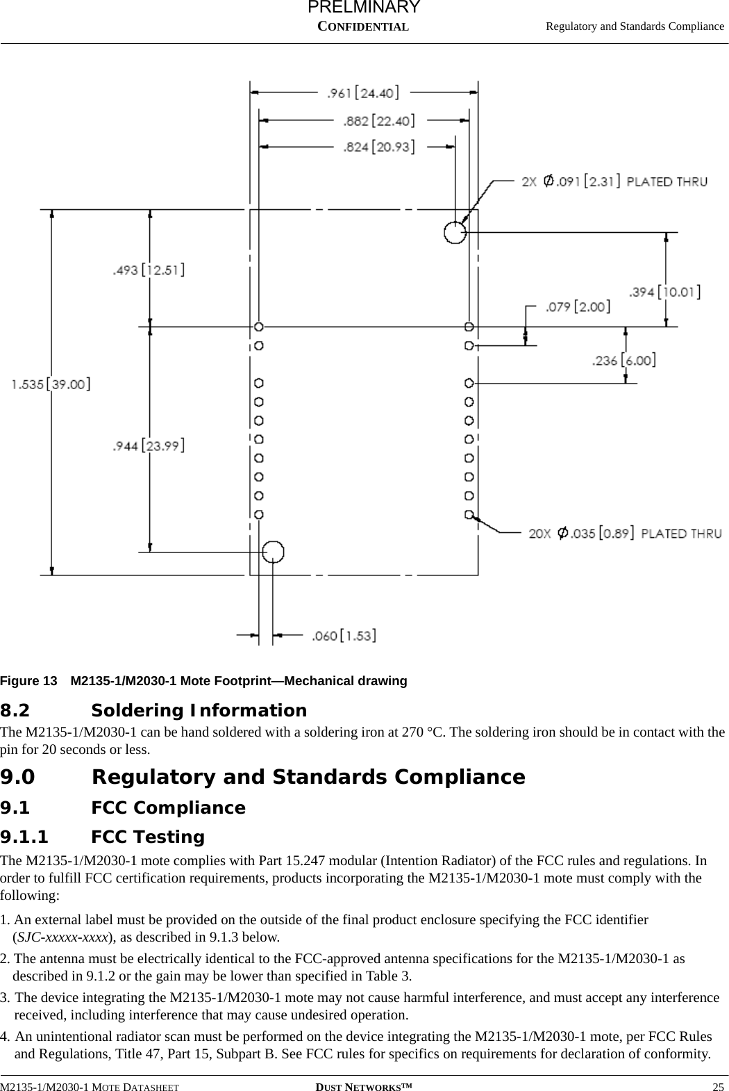   Regulatory and Standards ComplianceM2135-1/M2030-1 MOTE DATASHEET DUST NETWORKS™25CONFIDENTIALFigure 13 M2135-1/M2030-1 Mote Footprint—Mechanical drawing8.2 Soldering InformationThe M2135-1/M2030-1 can be hand soldered with a soldering iron at 270 °C. The soldering iron should be in contact with the pin for 20 seconds or less.9.0 Regulatory and Standards Compliance9.1 FCC Compliance9.1.1 FCC TestingThe M2135-1/M2030-1 mote complies with Part 15.247 modular (Intention Radiator) of the FCC rules and regulations. In order to fulfill FCC certification requirements, products incorporating the M2135-1/M2030-1 mote must comply with the following:1. An external label must be provided on the outside of the final product enclosure specifying the FCC identifier  (SJC-xxxxx-xxxx), as described in 9.1.3 below.2. The antenna must be electrically identical to the FCC-approved antenna specifications for the M2135-1/M2030-1 as described in 9.1.2 or the gain may be lower than specified in Table 3.3. The device integrating the M2135-1/M2030-1 mote may not cause harmful interference, and must accept any interference received, including interference that may cause undesired operation.4. An unintentional radiator scan must be performed on the device integrating the M2135-1/M2030-1 mote, per FCC Rules and Regulations, Title 47, Part 15, Subpart B. See FCC rules for specifics on requirements for declaration of conformity.PRELMINARY