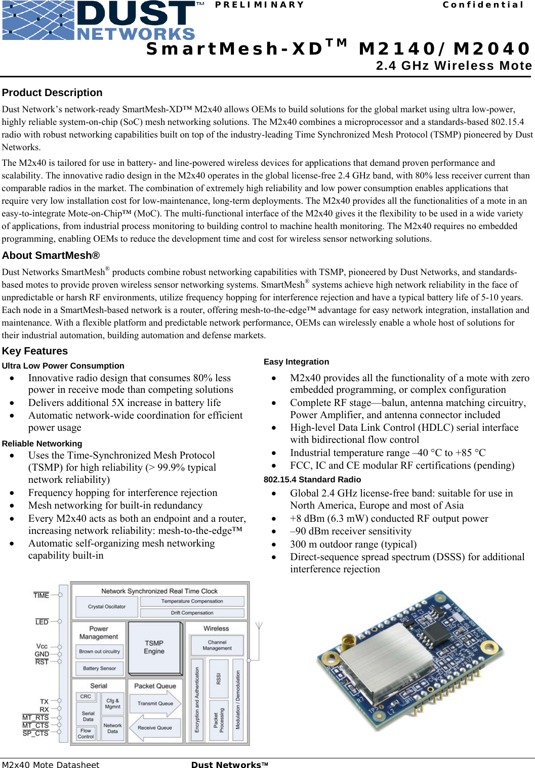 PRELIMINARY Confidential M2x40 Mote Datasheet  Dust Networks™ 1         SmartMesh-XDTM M2140/M2040  2.4 GHz Wireless Mote  Product Description Dust Network’s network-ready SmartMesh-XD™ M2x40 allows OEMs to build solutions for the global market using ultra low-power, highly reliable system-on-chip (SoC) mesh networking solutions. The M2x40 combines a microprocessor and a standards-based 802.15.4 radio with robust networking capabilities built on top of the industry-leading Time Synchronized Mesh Protocol (TSMP) pioneered by Dust Networks.  The M2x40 is tailored for use in battery- and line-powered wireless devices for applications that demand proven performance and scalability. The innovative radio design in the M2x40 operates in the global license-free 2.4 GHz band, with 80% less receiver current than comparable radios in the market. The combination of extremely high reliability and low power consumption enables applications that require very low installation cost for low-maintenance, long-term deployments. The M2x40 provides all the functionalities of a mote in an easy-to-integrate Mote-on-Chip™ (MoC). The multi-functional interface of the M2x40 gives it the flexibility to be used in a wide variety of applications, from industrial process monitoring to building control to machine health monitoring. The M2x40 requires no embedded programming, enabling OEMs to reduce the development time and cost for wireless sensor networking solutions. About SmartMesh® Dust Networks SmartMesh® products combine robust networking capabilities with TSMP, pioneered by Dust Networks, and standards-based motes to provide proven wireless sensor networking systems. SmartMesh® systems achieve high network reliability in the face of unpredictable or harsh RF environments, utilize frequency hopping for interference rejection and have a typical battery life of 5-10 years. Each node in a SmartMesh-based network is a router, offering mesh-to-the-edge™ advantage for easy network integration, installation and maintenance. With a flexible platform and predictable network performance, OEMs can wirelessly enable a whole host of solutions for their industrial automation, building automation and defense markets. Key Features Ultra Low Power Consumption • Innovative radio design that consumes 80% less power in receive mode than competing solutions • Delivers additional 5X increase in battery life • Automatic network-wide coordination for efficient power usage Reliable Networking • Uses the Time-Synchronized Mesh Protocol (TSMP) for high reliability (&gt; 99.9% typical network reliability) • Frequency hopping for interference rejection • Mesh networking for built-in redundancy • Every M2x40 acts as both an endpoint and a router, increasing network reliability: mesh-to-the-edge™ • Automatic self-organizing mesh networking capability built-in  Easy Integration • M2x40 provides all the functionality of a mote with zero embedded programming, or complex configuration • Complete RF stage—balun, antenna matching circuitry, Power Amplifier, and antenna connector included • High-level Data Link Control (HDLC) serial interface with bidirectional flow control • Industrial temperature range –40 °C to +85 °C • FCC, IC and CE modular RF certifications (pending) 802.15.4 Standard Radio • Global 2.4 GHz license-free band: suitable for use in North America, Europe and most of Asia • +8 dBm (6.3 mW) conducted RF output power  • –90 dBm receiver sensitivity • 300 m outdoor range (typical)  • Direct-sequence spread spectrum (DSSS) for additional interference rejection   