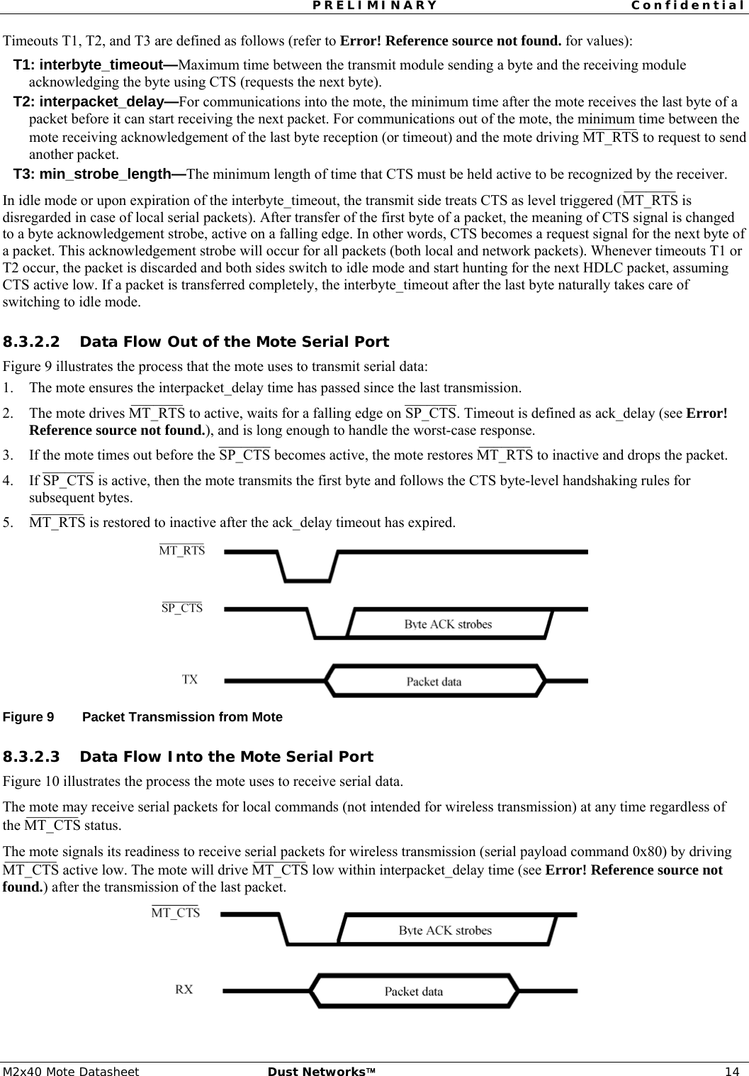 PRELIMINARY Confidential  M2x40 Mote Datasheet  Dust Networks™ 14 Timeouts T1, T2, and T3 are defined as follows (refer to Error! Reference source not found. for values): T1: interbyte_timeout—Maximum time between the transmit module sending a byte and the receiving module acknowledging the byte using CTS (requests the next byte). T2: interpacket_delay—For communications into the mote, the minimum time after the mote receives the last byte of a packet before it can start receiving the next packet. For communications out of the mote, the minimum time between the mote receiving acknowledgement of the last byte reception (or timeout) and the mote driving MT_RTS¯¯¯¯¯¯¯  to request to send another packet. T3: min_strobe_length—The minimum length of time that CTS must be held active to be recognized by the receiver. In idle mode or upon expiration of the interbyte_timeout, the transmit side treats CTS as level triggered (MT_RTS¯¯¯¯¯¯¯  is disregarded in case of local serial packets). After transfer of the first byte of a packet, the meaning of CTS signal is changed to a byte acknowledgement strobe, active on a falling edge. In other words, CTS becomes a request signal for the next byte of a packet. This acknowledgement strobe will occur for all packets (both local and network packets). Whenever timeouts T1 or T2 occur, the packet is discarded and both sides switch to idle mode and start hunting for the next HDLC packet, assuming CTS active low. If a packet is transferred completely, the interbyte_timeout after the last byte naturally takes care of switching to idle mode. 8.3.2.2 Data Flow Out of the Mote Serial Port Figure 9 illustrates the process that the mote uses to transmit serial data: 1. The mote ensures the interpacket_delay time has passed since the last transmission. 2. The mote drives MT_RTS¯¯¯¯¯¯¯  to active, waits for a falling edge on SP_CTS¯¯¯¯¯¯¯. Timeout is defined as ack_delay (see Error! Reference source not found.), and is long enough to handle the worst-case response. 3. If the mote times out before the SP_CTS¯¯¯¯¯¯¯ becomes active, the mote restores MT_RTS¯¯¯¯¯¯¯  to inactive and drops the packet. 4. If SP_CTS¯¯¯¯¯¯¯ is active, then the mote transmits the first byte and follows the CTS byte-level handshaking rules for subsequent bytes.  5. MT_RTS¯¯¯¯¯¯¯  is restored to inactive after the ack_delay timeout has expired.   Figure 9  Packet Transmission from Mote 8.3.2.3 Data Flow Into the Mote Serial Port Figure 10 illustrates the process the mote uses to receive serial data. The mote may receive serial packets for local commands (not intended for wireless transmission) at any time regardless of the MT_CTS¯¯¯¯¯¯¯  status.  The mote signals its readiness to receive serial packets for wireless transmission (serial payload command 0x80) by driving MT_CTS¯¯¯¯¯¯¯  active low. The mote will drive MT_CTS¯¯¯¯¯¯¯  low within interpacket_delay time (see Error! Reference source not found.) after the transmission of the last packet.  