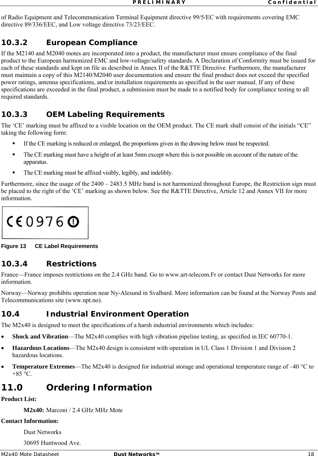 PRELIMINARY Confidential  M2x40 Mote Datasheet  Dust Networks™ 18 of Radio Equipment and Telecommunication Terminal Equipment directive 99/5/EC with requirements covering EMC directive 89/336/EEC, and Low voltage directive 73/23/EEC. 10.3.2 European Compliance If the M2140 and M2040 motes are incorporated into a product, the manufacturer must ensure compliance of the final product to the European harmonized EMC and low-voltage/safety standards. A Declaration of Conformity must be issued for each of these standards and kept on file as described in Annex II of the R&amp;TTE Directive. Furthermore, the manufacturer must maintain a copy of this M2140/M2040 user documentation and ensure the final product does not exceed the specified power ratings, antenna specifications, and/or installation requirements as specified in the user manual. If any of these specifications are exceeded in the final product, a submission must be made to a notified body for compliance testing to all required standards. 10.3.3 OEM Labeling Requirements The ‘CE’ marking must be affixed to a visible location on the OEM product. The CE mark shall consist of the initials “CE” taking the following form:  If the CE marking is reduced or enlarged, the proportions given in the drawing below must be respected.  The CE marking must have a height of at least 5mm except where this is not possible on account of the nature of the apparatus.  The CE marking must be affixed visibly, legibly, and indelibly. Furthermore, since the usage of the 2400 – 2483.5 MHz band is not harmonized throughout Europe, the Restriction sign must be placed to the right of the ‘CE’ marking as shown below. See the R&amp;TTE Directive, Article 12 and Annex VII for more information.  Figure 13  CE Label Requirements 10.3.4 Restrictions France—France imposes restrictions on the 2.4 GHz band. Go to www.art-telecom.Fr or contact Dust Networks for more information. Norway—Norway prohibits operation near Ny-Alesund in Svalbard. More information can be found at the Norway Posts and Telecommunications site (www.npt.no). 10.4 Industrial Environment Operation The M2x40 is designed to meet the specifications of a harsh industrial environments which includes: • Shock and Vibration—The M2x40 complies with high vibration pipeline testing, as specified in IEC 60770-1. • Hazardous Locations—The M2x40 design is consistent with operation in UL Class 1 Division 1 and Division 2 hazardous locations. • Temperature Extremes—The M2x40 is designed for industrial storage and operational temperature range of –40 °C to +85 °C. 11.0 Ordering Information Product List: M2x40:  Marconi / 2.4 GHz MHz Mote Contact Information: Dust Networks 30695 Huntwood Ave. 